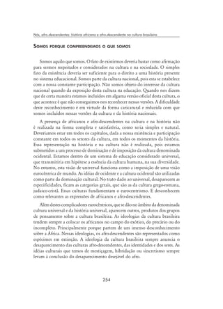 254
Nós, afro-descendentes: história africana e afro-descendente na cultura brasileira
Somos porque compreendemos o que somos
Somos aquilo que somos. O fato de existirmos deveria bastar como afirmação
para sermos respeitados e considerados na cultura e na sociedade. O simples
fato da existência deveria ser suficiente para o direito a uma história presente
no sistema educacional. Somos parte da cultura nacional, pois esta se estabelece
com a nossa constante participação. Não somos objeto do interesse da cultura
nacional quando da exposição desta cultura na educação. Quando nos dizem
que de certa maneira estamos incluídos em alguma versão oficial desta cultura, o
que acontece é que não conseguimos nos reconhecer nessas versões. A dificuldade
deste reconhecimento é em virtude da forma caricatural e reduzida com que
somos incluídos nessas versões da cultura e da história nacionais.
A presença de africanos e afro-descendentes na cultura e na história não
é realizada na forma completa e satisfatória, como seria simples e natural.
Deveríamos estar em todos os capítulos, dada a nossa existência e participação
constante em todos os setores da cultura, em todos os momentos da história.
Essa representação na história e na cultura não é realizada, pois estamos
submetidos a um processo de dominação e de imposição da cultura denominada
ocidental. Estamos dentro de um sistema de educação considerado universal,
que transmitiria em hipótese a essência da cultura humana, na sua diversidade.
No entanto, esta visão de universal funciona como a imposição de uma visão
eurocêntrica de mundo. As idéias de ocidente e a cultura ocidental são utilizadas
como parte da dominação cultural. No trato dado ao universal, desaparecem as
especificidades, ficam as categorias gerais, que são as da cultura grego-romana,
judaico-cristã. Essas culturas fundamentam o eurocentrismo. E desconhecem
como relevantes as expressões de africanos e afro-descendentes.
Alémdestescomplicadoreseurocêntricos,quesedãonoâmbitodadenominada
cultura universal e da história universal, aparecem outros, produtos dos grupos
de pensamento sobre a cultura brasileira. As ideologias da cultura brasileira
tendem sempre a colocar os africanos no campo do exótico, do precário ou do
incompleto. Principalmente porque partem de um imenso desconhecimento
sobre a África. Nessas ideologias, os afro-descendentes são representados como
espécimes em extinção. A ideologia da cultura brasileira sempre anuncia o
desaparecimento das culturas afro-descendentes, das identidades e dos seres. As
idéias culturais que temos de mestiçagem, hibridação ou sincretismo sempre
levam à conclusão do desaparecimento desejável do afro.
 
