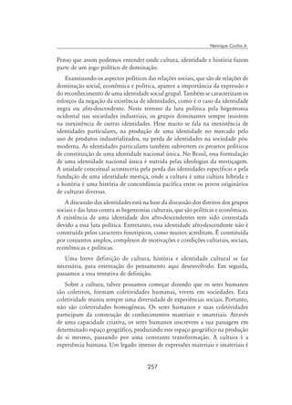 257
Henrique Cunha Jr.
Penso que assim podemos entender onde cultura, identidade e história fazem
parte de um jogo político de dominação.
Examinando os aspectos políticos das relações sociais, que são de relações de
dominação social, econômica e política, aparece a importância da expressão e
do reconhecimento de uma identidade social grupal. Também se caracterizam os
esforços da negação da existência de identidades, como é o caso da identidade
negra ou afro-descendente. Neste terreno da luta política pela hegemonia
ocidental nas sociedades industriais, os grupos dominantes sempre insistem
na inexistência de outras identidades. Hoje muito se fala na inexistência de
identidades particulares, na produção de uma identidade no mercado pelo
uso de produtos industrializados, na perda de identidades na sociedade pós-
moderna. As identidades particulares também subvertem os projetos políticos
de constituição de uma identidade nacional única. No Brasil, essa formulação
de uma identidade nacional única é nutrida pelas ideologias da mestiçagem.
A unidade conceitual aconteceria pela perda das identidades específicas e pela
fundação de uma identidade mestiça, onde a cultura é uma cultura híbrida e
a história é uma história de concordância pacífica entre os povos originários
de culturas diversas.
A discussão das identidades está na base da discussão dos direitos dos grupos
sociais e das lutas contra as hegemonias culturais, que são políticas e econômicas.
A existência de uma identidade dos afro-descendentes tem sido contestada
devido a essa luta política. Entretanto, essa identidade afro-descendente não é
construída pelos caracteres fenotípicos, como muitos acreditam. É constituída
por conjuntos amplos, complexos de motivações e condições culturais, sociais,
econômicas e políticas.
Uma breve definição de cultura, história e identidade cultural se faz
necessária, para orientação do pensamento aqui desenvolvido. Em seguida,
passamos a essa tentativa de definição.
Sobre a cultura, talvez possamos começar dizendo que os seres humanos
são coletivos, formam coletividades humanas, vivem em sociedades. Esta
coletividade reuniu sempre uma diversidade de experiências sociais. Portanto,
não são coletividades homogêneas. Os seres humanos e suas coletividades
participam da construção de conhecimentos materiais e imateriais. Através
de uma capacidade criativa, os seres humanos inscrevem a sua passagem em
determinado espaço geográfico, produzindo este espaço geográfico na produção
de si mesmo, passando por uma constante transformação. A cultura é a
experiência humana. Um legado imenso de expressões materiais e imateriais é
 