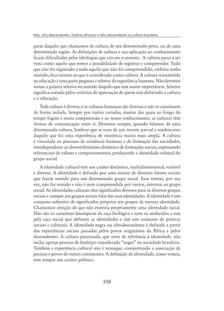 258
Nós, afro-descendentes: história africana e afro-descendente na cultura brasileira
parte daquilo que chamamos de cultura de um determinado povo, ou de uma
determinada região. As definições de cultura e sua aplicação ao conhecimento
ficam dificultadas pelas ideologias que cercam o assunto. A cultura passa a ser
vista como aquilo que temos a possibilidade de registrar e compreender. Tudo
que não foi registrado e tudo aquilo que não foi compreendido, embora tenha
existido, fica externo ao que é considerado como cultura. A cultura transmitida
na educação é uma parte pequena e seletiva da experiência humana. Não devemos
tomar a palavra seletiva no sentido daquilo que tem maior importância. Seletiva
significa cortada pelos critérios de apreciação de quem está definindo a cultura
e a educação.
Toda cultura é diversa, e as culturas humanas são diversas e não se constituem
de forma isolada. Sempre por razões variadas, muitas das quais ao longo do
tempo fogem à nossa compreensão e ao nosso conhecimento, as culturas têm
formas de comunicação entre si. Devemos sempre, quando falamos de uma
determinada cultura, lembrar que se trata de um recorte parcial e tendencioso
daquilo que foi uma experiência de existência muito mais ampla. A cultura
é vinculada ao processo de existência humana e de formação das sociedades,
interdependente ao desenvolvimento dinâmico de formações sociais, expressando
referenciais de valores e comportamentos, produzindo a identidade cultural do
grupo social.
A identidade cultural tem um caráter dinâmico, multidimensional, variável
e diverso. A identidade é definida por uma síntese de diversos fatores sociais
que fazem sentido para um determinado grupo social. Essa síntese, por sua
vez, não faz sentido e não é nem compreendida por outros, externos ao grupo
social. As identidades culturais têm significados diversos para os diversos grupos
sociais e cumpre aos grupos sociais falar das suas identidades. A identidade é um
conjunto subjetivo de significados próprios aos grupos de mesma identidade.
Chamamos atenção de que não existiria propriamente uma identidade racial.
Não são os caracteres fenotípicos da raça biológica e nem os atribuídos a esta
pela raça social que definem as identidades e sim um conjunto de práticas
sociais e culturais. A identidade negra ou afro-descendente é definida a partir
das experiências sociais passadas pelos povos originários da África e pelos
descendentes. A cultura processada, que serve de referência à identidade, não
inclui apenas pessoas de fenótipo considerado “negro” na sociedade brasileira.
Também a experiência cultural não é estanque, comportando a associação de
pessoas e povos de outros continentes. A definição de identidade, como vemos,
tem sempre um caráter político.
 