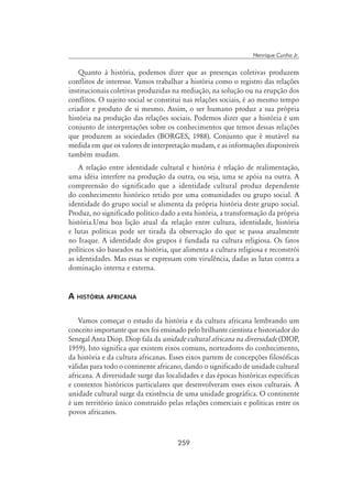 259
Henrique Cunha Jr.
Quanto à história, podemos dizer que as presenças coletivas produzem
conflitos de interesse. Vamos trabalhar a história como o registro das relações
institucionais coletivas produzidas na mediação, na solução ou na erupção dos
conflitos. O sujeito social se constitui nas relações sociais, é ao mesmo tempo
criador e produto de si mesmo. Assim, o ser humano produz a sua própria
história na produção das relações sociais. Podemos dizer que a história é um
conjunto de interpretações sobre os conhecimentos que temos dessas relações
que produzem as sociedades (Borges, 1988). Conjunto que é mutável na
medida em que os valores de interpretação mudam, e as informações disponíveis
também mudam.
A relação entre identidade cultural e história é relação de realimentação,
uma idéia interfere na produção da outra, ou seja, uma se apóia na outra. A
compreensão do significado que a identidade cultural produz dependente
do conhecimento histórico retido por uma comunidades ou grupo social. A
identidade do grupo social se alimenta da própria história deste grupo social.
Produz, no significado político dado a esta história, a transformação da própria
história.Uma boa lição atual da relação entre cultura, identidade, história
e lutas políticas pode ser tirada da observação do que se passa atualmente
no Iraque. A identidade dos grupos é fundada na cultura religiosa. Os fatos
políticos são baseados na história, que alimenta a cultura religiosa e reconstrói
as identidades. Mas essas se expressam com virulência, dadas as lutas contra a
dominação interna e externa.
A história africana
Vamos começar o estudo da história e da cultura africana lembrando um
conceito importante que nos foi ensinado pelo brilhante cientista e historiador do
Senegal Anta Diop. Diop fala da unidade cultural africana na diversidade (DIOP,
1959). Isto significa que existem eixos comuns, norteadores do conhecimento,
da história e da cultura africanas. Esses eixos partem de concepções filosóficas
válidas para todo o continente africano, dando o significado de unidade cultural
africana. A diversidade surge das localidades e das épocas históricas específicas
e contextos históricos particulares que desenvolveram esses eixos culturais. A
unidade cultural surge da existência de uma unidade geográfica. O continente
é um território único construído pelas relações comerciais e políticas entre os
povos africanos.
 