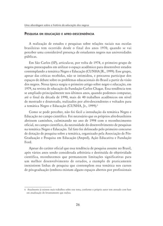 26
Uma abordagem sobre a história da educação dos negros
Pesquisa em educação e afro-descendência
A realização de estudos e pesquisas sobre relações raciais nas escolas
brasileiras tem ocorrido desde o final dos anos 1970, quando se vai
perceber uma considerável presença de estudantes negros nas universidades
públicas.
Em São Carlos (SP), articula-se, por volta de 1978, o primeiro grupo de
negros preocupados em utilizar o espaço acadêmico para desenvolver estudos
contemplando a temática Negro e Educação (CUNHA JR., 1999). Esse grupo,
apesar das críticas recebidas, não se intimidou, e procurou participar dos
espaços de debate sobre os problemas educacionais do Brasil a partir da visão
dos negros. Nessa época surgiu o primeiro artigo sobre negro e educação, em
1979, na revista de educação da Fundação Carlos Chagas. Essa tendência tem
se ampliado principalmente nos últimos anos, quando podemos computar,
até o final da década de 1990, mais de 40 trabalhos acadêmicos em nível
de mestrado e doutorado, realizados por afro-descendentes e voltados para
a temática Negro e Educação (CUNHA, Jr., 1999).
Como se pode perceber, não foi fácil a introdução da temática Negro e
Educação no campo científico. Foi necessário que os próprios afro-brasileiros
abrissem caminhos, culminando no ano de 1998 com o reconhecimento
oficial, no campo científico, da necessidade do desenvolvimento de pesquisas
na temática Negro e Educação. Tal fato foi delineado pelo primeiro concurso
de dotação de pesquisa sobre a temática, organizado pela Associação de Pós-
Graduação e Pesquisa em Educação (Anped), Ação Educativa e Fundação
Ford.
Apesar do caráter oficial que essa tendência de pesquisa assume no Brasil,
após vários anos sendo considerada arbitrária e destituída de objetividade
científica, reconhecemos que permanecem limitações significativas para
um melhor desenvolvimento de estudos, a exemplo de praticamente
inexistirem linhas de pesquisa que contemplem essa temática nos cursos
de pós-graduação (embora existam alguns espaços abertos por profissionais
	 Atualmente já existem mais trabalhos sobre esse tema, conforme o próprio autor tem atestado com base
em atualização do levantamento que realiza.
 