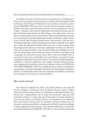 260
Nós, afro-descendentes: história africana e afro-descendente na cultura brasileira
A unidade territorial e histórica africana é importante para interligarmos a
história africana às histórias de outros povos, à história da humanidade. A idéia
de Europa e da Civilização Ocidental tem seu nascedouro cultural na cultura
africana (BECKER, 1967), mas não é vista dessa forma por deixar o Egito e a
Etiópia como peças à parte da história africana. Este erro significativo, em ver
o Egito e a Etiópia como histórias independentes da história africana, vem do
fato de falarmos numa história da África Negra, como sub-saariana, e de uma
África de pele dourada, como acima do Saara. Temos nesta formulação mais um
erro do pensamento, das percepções equivocadas, focalizando a região através
de um possível tipo fenotípico predominante. Digo possível, visto que não é
exatamente aquilo que a média da população pensa que é a realidade. Friso aquilo
que a média da população brasileira pensa, pois esta se refere ao Egito como
uma população de pele clara, sendo que a população real deste país africano é
como a do nordeste brasileiro, como uma diversidade de tonalidades de cor de
pele. No Antigo Egito, muitas dinastias vinham da Núbia, atual Sudão, onde
a população tem pele de cor escura retinta. Este é mais um exemplo onde os
conceitos de raça social se confundem com os da história, em prejuízo de uma
compreensão unificadora do passado africano. O conceito de unidade geográfica,
econômica e cultural é importante, pois integra a história africana, permite
uma compreensão da dinâmica interna do continente africano (CUNHA JR.,
1999, 2000; GIORDANI, 1993). Esta unidade histórica e cultural vai permitir a
compreensão e avaliação da bagagem cultural dos afro-descendentes na diáspora
africana. O conjunto da cultura africana se reproduz nos trabalhos, nas formas
de socialização, na formação da cultura brasileira.
Qual história africana?
Em virtude da amplitude da cultura e da história africanas, em razão dos
diversos enfoques e versões que temos da história africana, muito se debate
sobre qual história africana deveria ser trabalhada na educação brasileira. Esta
dúvida não é compartilhada com os setores do movimento negro que vêm
ensinando a história e a cultura africana de longa data. As muitas experiências
de ensino da cultura e da história africanas já consolidaram um referencial
sobre qual história africana deve ser ensinada. A história africana que nos
interessa é aquela que possibilite a compreensão do Brasil. Aquela que explique
os aportes significativos dos africanos e dos afro-descendentes para a construção
da sociedade brasileira (CUNHA JR., 1999). Deve ser uma história africana que
 