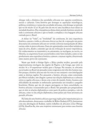 261
Henrique Cunha Jr.
abarque toda a dinâmica das sociedades africanas nos aspectos econômicos,
sociais e culturais. Uma história que destaque as aquisições tecnológicas,
políticas, econômicas e sociais das sociedades africanas, com destaque ao período
que vai do século 12 ao 18, pelo fato de este ter uma incidência mais direta na
sociedade brasileira. Das conseqüências diretas deste período histórico através de
todo o continente africano é que se funde a complexa e rica bagagem africana
carreada para o Brasil.
A ênfase no “todo”, na “totalidade” do continente, de uma experiência
histórica comum a todos os africanos deve-se ao fato de a separação em partes
desconexas do continente africano ter servido à diversas manipulações de idéias
racistas sobre os povos africanos. Esses são apresentados como tribos isoladas no
meio da selva, dando a entender que são de civilização de menor importância.
Os conhecimentos na matemática, na astronomia, na tecelagem, na escrita, na
filosofia, na arquitetura ficam caracterizados como fatos isolados, como se não
produzissem uma experiência histórica comum a imensas regiões, disseminada
entre muitos povos do continente.
Vejam que desde o Antigo Egito a África produz tecidos, passando pela
importantíssima tecelagem das regiões da Nigéria e do Congo, que entre os
séculos 16 a 19 exportavam tecidos para a Europa. No entanto, os africanos
escravizados no Brasil são pensados como originários da tribo dos homens nus.
Isto porque a história africana não foi vista no seu conjunto e nas interligações
entre as diversas regiões. Por pensarem a história africana como constituída
por blocos isolados, não chegam a pensar nas relações diplomáticas e culturais
entres as regiões africanas, e destas com o resto do mundo. Então, ficamos com
dificuldades de entender as embaixadas apresentadas nos reizados e congados
brasileiros. Dizem que são de origem portuguesa os fatos consolidados na
história africana e transmitidos para o Brasil. São pensados por pesquisadores
que só vêm às relações diplomáticas como parte da política européia, e não da
africana, como se esta relação diplomática entre países não fosse necessária no
passado africano.
Na linha de uma história africana que traga explicações importantes para os
afro-descendentes, destacamos o trabalho de Walter Rodney (1975). Juntamente
com esta abordagem de Rodney, outros trabalhos de africanos como Obenga
(1974), HamPate Ba, têm uma trajetória interessante para termos uma história
africana.
 