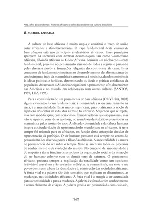 262
Nós, afro-descendentes: história africana e afro-descendente na cultura brasileira
A cultura africana
A cultura de base africana é muito ampla e constitui o traço de união
entre africanos e afro-descendentes. O traço fundamental desta cultura de
base africana está nos princípios civilizatórios africanos. Esses princípios
aparecem na literatura com diversas denominações, tais como Cosmovisão
Africana, Filosofia Africana ou Gnose Africana. Formam um núcleo consistente
fundamental, presente no pensamento africano de todas a regiões e passando
pelas diversas povos e formações religiosas do continente africano. Estes
conjuntos de fundamentos inspiram os desenvolvimentos das diversas áreas do
conhecimento, indo da matemática e astronomia à medicina, dando consistência
às idéias políticas e jurídicas, determinando os ideais e práticas cotidianas da
população. Atravessam o Atlântico e organizam o pensamento afro-descendente
nas Américas e no mundo, em colaboração com outras culturas (SANTOS,
1995; LUZ, 1995).
Para a constituição de um pensamento de base africana (OLIVEIRA, 2003)
alguns elementos foram fundamentais: a comunidade e o seu enraizamento na
terra, e a ancestralidade. Estas marcas significam, para o africano, a noção de
repetição dos ciclos de vida, dos astros e do universo. Seqüência que se repete,
mas com modificações, com acréscimos. Como trajetórias que são próximas, mas
não se repetem, com idéias que hoje, no mundo ocidental, são representadas na
matemática pelas teorias do caos. A idéia da comunidade e da cabeça humana
inspira as circularidades de representação do mundo para os africanos. A terra
sempre foi redonda para os africanos, em função desta concepção circular de
representação da perfeição. O ser humano pensante está sempre no centro do
pensamento dos diversos povos e filosofias africanas. A ancestralidade é a marca
de permanência do ser sobre o tempo. Neste se assentam todos os processos
de conhecimento e de evolução do mundo. No conceito de ancestralidade e
do respeito a ela se fundam os princípios da organização social e da interação
do ser humano coletivo com os demais seres da natureza. O pensamento
africano procura sempre a explicação da totalidade como um conjunto
indivisível complexo e de conexões múltiplas. A comunidade, sua terra e seu
povo constituem a base da identidade e da construção das sociedades africanas.
A força vital e a palavra são dois conceitos que explicam os dinamismos, as
mudanças, nas sociedades africanas. A força vital é a energia a ser acumulada
para a continuidade e para a mudança. A palavra é cultuada com conhecimento
e como elemento de criação. A palavra precisa ser pronunciada com cuidado,
 