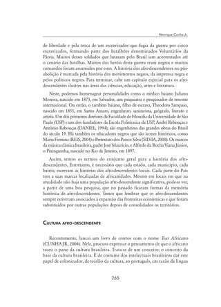 265
Henrique Cunha Jr.
de liberdade e pela troca de um escravizador que fugia da guerra por cinco
escravizados, formando parte dos batalhões denominados Voluntários da
Pátria. Muitos desses soldados que lutaram pelo Brasil iam acorrentados até
o cenário das batalhas. Muitos dos heróis desta guerra eram negros e muitos
comandos foram assumidos por estes. A história dos afro-descendentes no pós-
abolição é marcada pela história dos movimentos negros, da imprensa negra e
pelos políticos negros. Para terminar, cabe um capítulo especial para os afro-
descendentes ilustres nas áreas das ciências, educação, artes e literatura.
Neste, podemos homenagear personalidades como o médico baiano Juliano
Moreira, nascido em 1873, em Salvador, um psiquiatra e pesquisador de renome
internacional. Ou então, o também baiano, filho de escrava, Theodoro Sampaio,
nascido em 1855, em Santo Amaro, engenheiro, sanitarista, geógrafo, literato e
artista. Um dos primeiros diretores da Faculdade de Filosofia da Universidade de São
Paulo (USP) e um dos fundadores da Escola Politécnica da USP, André Rebouças e
Antônio Rebouças (DANIEL, 1994), são engenheiros das grandes obras do Brasil
do século 19. Há também os educadores negros que são ícones históricos, como
Maria Firmina (REIS, 2004) e Pretextato dos Passos Silva (SILVIA, 2000). Os marcos
da música clássica brasileira, padre José Maurício, e Alfredo da Rocha Viana Júnior,
o Pixinguinha, nascido no Rio de Janeiro, em 1897.
Assim, temos os termos do conjunto geral para a história dos afro-
descendentes. Entretanto, é necessário que cada estado, cada município, cada
bairro, escrevam as histórias dos afro-descendentes locais. Cada parte do País
tem a suas marcas localizadas de africanidades. Mesmo em locais em que na
atualidade não haja uma população afro-descendente significativa, pode-se ver,
a partir de uma boa pesquisa, que no passado ficaram formas da memória
histórica de afro-descendentes. Temos que lembrar que os afro-descendentes
sempre estiveram associados à expansão das fronteiras econômicas e que foram
substituídos por outras populações depois de consolidados os territórios.
Cultura afro-descendente
Recentemente, lancei um livro de contos com o nome Tear Africano
(CUNHA JR, 2004). Nele, procuro expressar o pensamento de que o africano
teceu o pano da cultura brasileira. Trata-se de um conceito; o conceito da
base da cultura brasileira. É de costume dos intelectuais brasileiros dar este
papel de colonizador, de tecelão da cultura, ao português, em razão da língua
 