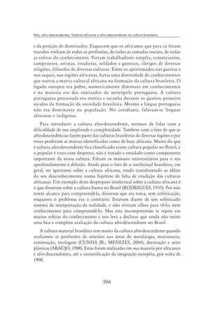 266
Nós, afro-descendentes: história africana e afro-descendente na cultura brasileira
e da posição de dominador. Esquecem que os africanos que para cá foram
trazidos vinham de todas as profissões, de todas as camadas sociais, de todas
as esferas do conhecimento. Vieram trabalhadores simples, comerciantes,
camponeses, artistas, estadistas, soldados e generais, clérigos de diversas
religiões, filósofos de diversas culturas. Entre os aprisionados nas guerras e
nos saques, nas regiões africanas, havia uma diversidade de conhecimentos
que nutriu a matriz cultural africana na formação da cultura brasileira. O
legado europeu era pobre, numericamente diminuto em conhecimentos
e na maioria era dos enjeitados da metrópole portuguesa. A cultura
portuguesa processada era restrita e tacanha durante os quatros primeiro
séculos da formação da sociedade brasileira. Mesmo a língua portuguesa
não era dominante na população. No cotidiano, falavam-se línguas
africanas e indígenas.
Para introduzir a cultura afro-descendente, teremos de lidar com a
dificuldade de sua amplitude e complexidade. Também com o fato de que as
afro-descendências fazem parte das culturas brasileiras de diversas regiões e por
vezes perderam as marcas identificadas como de base africana. Muito do que
é cultura afro-descendente fica classificado como cultura popular no Brasil, e
o popular é visto com desprezo, não é tratado e estudado como componente
importante da nossa cultura. Faltam os manuais universitários para o seu
aprofundamento e difusão. Ainda pesa o fato de o intelectual brasileiro, em
geral, ser ignorante sobre a cultura africana, tendo transformado as idéias
do seu desconhecimento numa hipótese de falta de erudição das culturas
africanas. Um exemplo deste despreparo intelectual sobre a cultura africana é
o que disseram sobre a cultura bantu no Brasil (RODRIGUES, 1935). Por não
terem alcance para compreendê-la, disseram que era tosca, sem sofisticação,
enquanto o problema era o contrário. Estavam diante de um sofisticado
sistema de interpretação da realidade, e não tiveram olhos para vê-lo, nem
conhecimento para compreendê-lo. Mas esta incompreensão se repete em
muitas esferas do conhecimento e nos leva a declarar que ainda não existe
uma boa e completa avaliação da cultura afro-descendente no Brasil.
A cultura material brasileira tem muito da cultura afro-descendente quando
avaliamos as profissões de artesãos nas áreas de metalurgia, marcenaria,
construção, tecelagem (CUNHA JR.; MENEZES, 2004), decoração e artes
plásticas (ARAÚJO, 1988). Estas foram realizadas em sua maioria por africanos
e afro-descendentes, até a intensificação da imigração européia, por volta de
1900.
 
