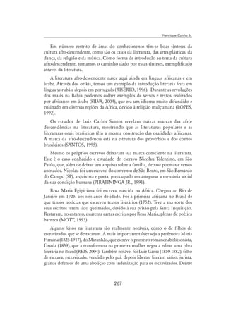 267
Henrique Cunha Jr.
Em número restrito de áreas do conhecimento têm-se boas sínteses da
cultura afro-descendente, como são os casos da literatura, das artes plásticas, da
dança, da religião e da música. Como forma de introdução ao tema da cultura
afro-descendente, tomamos o caminho dado por essas sínteses, exemplificado
através da literatura.
A literatura afro-descendente nasce aqui ainda em línguas africanas e em
árabe. Através dos orikis, temos um exemplo da introdução literária feita em
língua yorubá e depois em português (RISÉRIO, 1996). Durante as revoluções
dos malês na Bahia podemos colher exemplos de versos e textos realizados
por africanos em árabe (SILVA, 2004), que era um idioma muito difundido e
ensinado em diversas regiões da África, devido à religião mulçumana (LOPES,
1992).
Os estudos de Luiz Carlos Santos revelam outras marcas das afro-
descendências na literatura, mostrando que as literaturas populares e as
literaturas orais brasileiras têm a mesma construção das oralidades africanas.
A marca da afro-descendência está na estrutura dos provérbios e dos contos
brasileiros (SANTOS, 1995).
Mesmo os próprios escravos deixaram sua marca consciente na literatura.
Este é o caso conhecido e estudado do escravo Nicolau Tolentino, em São
Paulo, que, além de deixar um arquivo sobre a família, deixou poemas e versos
anotados. Nicolau foi um escravo do convento de São Bento, em São Bernardo
do Campo (SP), arquivista e poeta, preocupado em assegurar a memória social
da sua condição humana (PIRATININGA JR., 1991).
Rosa Maria Egipiciana foi escrava, nascida na África. Chegou ao Rio de
Janeiro em 1725, aos seis anos de idade. Foi a primeira africana no Brasil de
que temos notícias que escreveu textos literários (1752). Teve a má sorte dos
seus escritos terem sido queimados, devido à sua prisão pela Santa Inquisição.
Restaram, no entanto, quarenta cartas escritas por Rosa Maria, plenas de poética
barroca (MOTT, 1993).
Alguns feitos na literatura são realmente notáveis, como o de filhos de
escravizados que se destacaram. A mais importante talvez seja a professora Maria
Firmina (1825-1917), do Maranhão, que escreve o primeiro romance abolicionista,
Úrsula (1859), que a transformou na primeira mulher negra a editar uma obra
literária no Brasil (REIS, 2004). Também notável foi Luiz Gama (1850-1882), filho
de escrava, escravizado, vendido pelo pai, depois liberto, literato sátiro, jurista,
grande defensor de uma abolição com indenização para os escravizados. Dentre
 