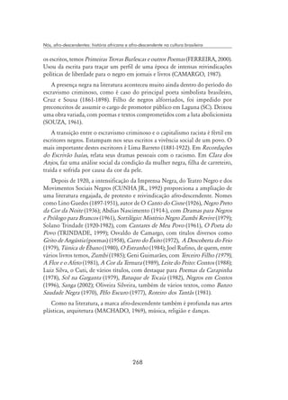 268
Nós, afro-descendentes: história africana e afro-descendente na cultura brasileira
os escritos, temos Primeiras Trovas Burlescas e outros Poemas (FERREIRA, 2000).
Usou da escrita para traçar um perfil de uma época de intensas reivindicações
políticas de liberdade para o negro em jornais e livros (CAMARGO, 1987).
A presença negra na literatura aconteceu muito ainda dentro do período do
escravismo criminoso, como é caso do principal poeta simbolista brasileiro,
Cruz e Sousa (1861-1898). Filho de negros alforriados, foi impedido por
preconceitos de assumir o cargo de promotor público em Laguna (SC). Deixou
uma obra variada, com poemas e textos comprometidos com a luta abolicionista
(SOUZA, 1961).
A transição entre o escravismo criminoso e o capitalismo racista é fértil em
escritores negros. Estampam nos seus escritos a vivência social de um povo. O
mais importante destes escritores é Lima Barreto (1881-1922). Em Recordações
do Escrivão Isaías, relata seus dramas pessoais com o racismo. Em Clara dos
Anjos, faz uma análise social da condição da mulher negra, filha de carreteiro,
traída e sofrida por causa da cor da pele.
Depois de 1920, a intensificação da Imprensa Negra, do Teatro Negro e dos
Movimentos Sociais Negros (CUNHA JR., 1992) proporciona a ampliação de
uma literatura engajada, de protesto e reivindicação afro-descendente. Nomes
como Lino Guedes (1897-1951), autor de O Canto do Cisne (1926), Negro Preto
da Cor da Noite (1936); Abdias Nascimento (1914-), com Dramas para Negros
e Prólogo para Brancos (1961), Sortilégio: Mistério Negro Zumbi Revive (1979);
Solano Trindade (1920-1982), com Cantares de Meu Povo (1961), O Poeta do
Povo (TRINDADE, 1999); Osvaldo de Camargo, com títulos diversos como
Grito de Angústia (poemas) (1958), Carro do Êxito (1972), A Descoberta do Frio
(1979), Túnica de Ébano (1980), O Estranho (1984); Joel Rufino, de quem, entre
vários livros temos, Zumbi (1985); Geni Guimarães, com Terceiro Filho (1979),
A Flor e o Afeto (1981), A Cor da Ternura (1989), Leite do Peito: Contos (1988);
Luiz Silva, o Cuti, de vários títulos, com destaque para Poemas da Carapinha
(1978), Sol na Garganta (1979), Batuque de Tocaia (1982), Negros em Contos
(1996), Sanga (2002); Oliveira Silveira, também de vários textos, como Banzo
Saudade Negra (1970), Pêlo Escuro (1977), Roteiro dos Tantãs (1981).
Como na literatura, a marca afro-descendente também é profunda nas artes
plásticas, arquitetura (MACHADO, 1969), música, religião e danças.
 