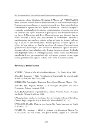 270
Nós, afro-descendentes: história africana e afro-descendente na cultura brasileira
recentemente sobre o Marabaixo Afro-dança, de Macapá (AP) (Videira, 2004).
Neste, usamos o conceito de etnia afro-descendente, de base histórico-sociológica.
Estudamos a dança, olhamos os aspectos comunitários e da memória histórica
e levantamos os aspectos da dança ligados às formas de a comunidade registrar
a inscrição na cultura local. As músicas, os depoimentos, as histórias compõem
um conjunto que explica as formas de participação dos afro-descendentes de
um bairro de Macapá na vida local. Como tínhamos uma dança de base da
cultura africana, o estudo dessa base africana foi fundamental. Revendo as
transformações que essa base africana sofreu ao longo do tempo, pudemos
ligar a atualidade afro-descendente à história passada, a outros aspectos da
cultura de base africana no Brasil e ao referencial africano. Este exercício de
aprendizado cultural implica uma valorização de todos os aspectos da cultura
afro-descendente local, pela observação desta de forma sistemática e detalhada,
além de produzir formas de introdução destes na cultura escolar local. O mesmo
trabalho local serve para uma divulgação mais ampla, para que outros grupos
sociais aprendam estes aspectos cultuais como parte da cultura nacional.
Referências bibliográficas
ACHEBE, Chinua Achibe. O Mundo se despedaça. São Paulo: Ática, 1983.
ARAUJO, Emanuel. A Mão Afro-Brasileira: Significado da Contribuição
Artística e Histórica. São Paulo: 1988.
BERND, Zilá. Introdução à Literatura. Porto Alegre: Mercado Aberto. 1988.
BECKER, Idel. Pequena História da Civilização Ocidental. São Paulo:
Companhia Editora Nacional, 1967.
BORGES, Vavy Pacheco. O que é História. Coleção Primeiros Passos. 13a
edição.
São Paulo: Editora Brasiliense, 1988.
CALAÇA, Maria Cecília. O Fenômeno da Arte Afro-descendente: O Estudo da
Obra de Rego e Jorge dos Anjos. São Paulo: Mestrado UNESP, 1997.
CAMARGO, Osvaldo. O Negro por Escrito. São Paulo: Secretaria de Estado
da Cultura, 1987.
CUNHA JR., Henrique. A História Africana e os Elementos Básicos Para
o Seu Ensino. In: Ivan Costa Lima; Jeruse Romão. Negros e o Currículo.
 