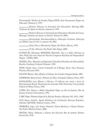 271
Henrique Cunha Jr.
Florianópolis: Núcleo de Estudos Negros/NEN. Serie Pensamento Negro em
Educação. Número 2. 1997.
.História Africana na Formação dos Educadores. Maringá (PR).
Cadernos de Apoio ao Ensino, número 6, 1999.
.História Africana na Formação dos Educadores: Resenha do Curso.
Maringá: Cadernos de Apoio ao Ensino. Número 9, 2000.
.Africanidade, Afro-descendência e Educação. Fortaleza: Educação
em Debate. Ano 23, Vol. 2, número 42, 2001.
.Textos Para o Movimento Negro. São Paulo: Edicon, 1992.
.O Tear Africano. São Paulo: Selo Negro, 2004.
CUNHA JR., Henrique; MENEZES, Marizilda. Tear e o Saber Africano na
Área Têxtil. São Luis: Anais do Terceiro Congresso Brasileiro de Pesquisadores
Negros - UFMA, 2004.
DANIEL, Neia. Memória da Negritude: Calendário Brasileiro da Africanidade.
Brasília: Fundação Cultural Palmares. 1994.
DIOP, Cheike Anta. L’ùnité Culturelle de L’Àfrique Noire. Paris (França):
Presence Africaine,1959.
GILLON, Werner. Short History of African Art. London: Penguin Books, 1984.
GIORDANI, Mario Curtis. História da África. Petrópolis: Editora Vozes, 1993.
GONÇALVES, Luiz Alberto e Oliveira. O silêncio: um ritual a favor da
Discriminação Racial. Dissertação de mestrado. Belo Horizonte: Universidade
Federal de Minas Gerais, 1985.
LOPES, Nei. Bantos e Malês: Identidade Negra no Rio de Janeiro. Rio de
Janeiro: Forense Universitária, 1992.
L’Art Nègre. Número Especial da Revista Presence Africaine. Vol. 10-11, 1960.
LUZ, Marco Aurélio. Agadá: Dinâmica da Civilização Africana Brasileira.
Salvador: SECNEB e Editora Centro, 1995.
FERREIRA, Ligia. Luis Gama, Primeiras Trovas Burlescas e Outros Poemas.
São Paulo: Martins Fontes, 2000.
FREITAS, Décio. Palmares, a Guerra dos Escravos. Rio de Janeiro: Editora
Graal Ltda, 1978.
 