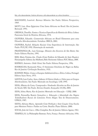 272
Nós, afro-descendentes: história africana e afro-descendente na cultura brasileira
MACHADO, Lourival. Barroco Mineiro. São Paulo: Editora Perspectiva,
1969.
MOTT, Luis. Rosa Egipciana: Uma Santa Africana no Brasil. Rio de Janeiro:
Bertrand. 1993.
OBENGA, Theofilo. Fontes e Técnicas Específicas da História da África. Lisboa:
Panorama Geral da História Africana, 1974.
OLIVEIRA, Eduardo. Cosmovisão Africana no Brasil: Elementos para uma
Filosofia Afro-descendente. Fortaleza: IBECA, 2003.
OLIVEIRA, Rachel. Relações Raciais: Uma Experiência de Intervenção. São
Paulo: PUC/SP, 1992. Dissertação de mestrado.
PIRATININGA JR., Luiz Gonzaga. Dietario dos Escravos de São Bento. São
Paulo: Editora Hucitec, 1991.
REIS, Maria Firmina dos. Úrsula. (Com Posfácio de Eduardo de Assis Duarte.).
Florianópolis: Editora das Mulheres; Belo Horizonte: Editora PUC Minas, 2004.
RISÉRIO, Antonio. Oriki Orixá. São Paulo: Editora Perspectiva, 1996.
RODRIGUES, Raimundo Nina. O Animismo Fetichista do Negro na Bahia.
Rio de Janeiro: Civilização Brasileira, 1935.
RODNEY, Walter. Como o Europeu Subdesenvolveu a África. Lisboa, Portugal:
Editora Seara Nova, 1975.
SANTOS, Luis Carlos. Sons e Saberes: A Palavra falada e o Valor para os Grupos
Afro-brasileiros. São Paulo: Mestrado em Sociologia. USP, 1995.
SILVA, Alberto da Costa. Comprando e Vendendo Alcorões no Rio de Janeiro
do Século XIX. São Paulo: Revista Estudos Avançados 18 (50), 2004.
SILVA, Selma Maria. Rio de Janeiro: Mestrado em Educação – UERJ. 2000.
SILVA, Petronilha Beatriz Gonçalves e. Educação e Identidade dos Negros
Trabalhadores Rurais do Limoeiro. Porto Alegre: Tese de Doutoramento.
UFRGS, 1987.
SILVIA, Adriana Maria. Aprender Com Perfeição e Sem Coação. Uma Escola
para Meninos Pretos e Pardos na Corte. Brasília: Plano Editora. 2000.
SOUSA, João da Cruz e. Obra Completa. Rio de Janeiro: Editora Aguiar, 1961.
TEMPELS, R. La Philosophie Bantoue. Paris, França: Presence Africaine, 1956.
 