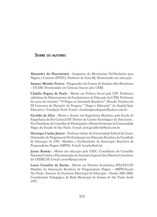 275
Sobre os autores
Alexandre do Nascimento - Integrante do Movimento Pré-Vestibular para
Negros e Carentes (PVNC). Professor da Fatec-RJ. Doutorando em educação.
Amauri Mendes Pereira - Pesquisador do Centro de Estudos Afro-Brasileiros
– UCAM. Doutorando em Ciências Sociais pela UERJ.
Claúdia Regina de Paula - Mestre em Política Social pela UFF. Professora
substituta do Departamento de Fundamentos da Educação da UERJ. Professora
do curso de extensão “ O Negro na Sociedade Brasileira” /Penesb. Finalista do
III Concurso de Dotações de Pesquisa “ Negro e Educação” da Anped/Ação
Educativa e Fundação Ford. E-mail: claudiareginadepaula@yahoo.com.br
Geraldo da Silva - Mestre e doutor em Engenharia Mecânica pela Escola de
Engenharia de São Carlos/USP. Diretor do Centro Tecnológico da Zona Leste .
Vice-Presidente do Conselho de Participação e Desenvolvimento da Comunidade
Negra do Estado de São Paulo. E-mail: prof.geraldo-fat@uol.com.br
Henrique Cunha Júnior - Professor titular da Universidade Federal do Ceará.
Orientador do Programa de Pós-Graduação em Educação Brasileira da Faculdade
de Educação da UFC. Membro e Ex-Presidente da Associação Brasileira de
Pesquisadores Negros (ABPN). E-mail: hcunha@ufc.br
Jeruse Romão - Mestre em educação pela UFSC. Conselheira do Conselho
Nacional Contra a Discriminação da Secretaria Especial dos Direitos.Consultora
do CEERT/SP. E-mail: jeruse@pop.com.br
Lauro Cornélio da Rocha - Mestre em História Econômica FFLCH/USP.
Membro da Associação Brasileira de Pesquisadores Negros – ABPN/Secção
São Paulo. Assessor da Secretaria Municipal de Educação – Gestão 2001-2004.
Coordenador Pedagógico da Rede Municipal de Ensino de São Paulo desde
1997.
 