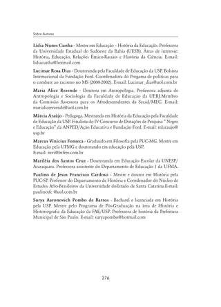 276
Sobre Autores
Lídia Nunes Cunha - Mestre em Educação – História da Educação. Professora
da Universidade Estadual do Sudoeste da Bahia (UESB). Áreas de interesse:
História, Educação, Relações Étnico-Raciais e História da Ciência. E-mail:
lidiacunha@hotmail.com
Lucimar Rosa Dias - Doutoranda pela Faculdade de Educação da USP. Bolsista
Internacional da Fundação Ford. Coordenadora do Progama de políticas para
o combate ao racismo no MS (2000-2002). E-mail: Lucimar_dias@uol.com.br
Maria Alice Rezende - Doutora em Antropologia. Professora adjunta de
Antropologia e Sociologia da Faculdade de Educação da UERJ.Membro
da Comissão Assessora para os Afrodescendentes da Secad/MEC. E-mail:
marialicerezende@uol.com.br
Márcia Araújo - Pedagoga. Mestranda em História da Educação pela Faculdade
de Educação da USP. Finalista do IV Concurso de Dotações de Pesquisa “ Negro
e Educação” da ANPED/Ação Educativa e Fundação Ford. E-mail: mlaraujo@
usp.br
Marcus Vinicius Fonseca - Graduado em Filosofia pela PUC-MG. Mestre em
Educação pela UFMG e doutorando em educação pela USP.
E-mail: mvi@brfree.com.br
Mariléia dos Santos Cruz - Doutoranda em Educação Escolar da UNESP/
Araraquara. Professora assistente do Departamento de Educação 1 da UFMA.
Paulino de Jesus Francisco Cardoso - Mestre e doutor em História pela
PUC-SP. Professor do Departamento de História e Coordenador do Núcleo de
Estudos Afro-Brasileiros da Universidade doEstado de Santa Catarina.E-mail:
paulinojfc @uol.com.br
Surya Aaronovich Pombo de Barros - Bacharel e licenciada em História
pela USP. Mestre pelo Programa de Pós-Graduação na área de História e
Historiografia da Educação da FAE/USP. Professora de história da Prefeitura
Municipal de São Paulo. E-mail: suryapombo@hotmail.com
 