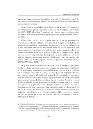 29
Mariléia dos Santos Cruz
parece que escravos tiveram liberdade de instrução em Campinas a partir do
ano em que entrou em vigor a Lei do Ventre Livre, 17 anos antes da libertação
da escravatura brasileira.
Entre o final do século XIX e início do século XX, Souza (1999), ao estudar
os sete primeiros grupos escolares
instalados em Campinas, no período
de 1897 a 1925, identifica “a presença de crianças negras em fotografias
de turmas de alunos de diferentes grupos escolares e em diferentes épocas”
(p. 118).
A luta das camadas negras pela sua inclusão no processo de
escolarização oficial evidencia que mesmo à margem da cidadania os
negros acompanharam os processos de compactação da nação brasileira
e nele exerceram influência. Os mecanismos do Estado brasileiro que
impediram o acesso à instrução pública dos negros durante o Império
deram-se em nível legislativo, quando se proibiu o escravo, e em alguns
casos o próprio negro liberto, de freqüentar a escola pública, e em nível
prático quando, mesmo garantindo o direito dos livres de estudar, não
houve condições materiais para a realização plena do direito (CUNHA,
1999; FONSECA, 2000).
No que se refere propriamente à escolarização dos negros, segundo os
modelos oficiais, percebe-se que eles sempre estiveram em contraponto
a afirmações que alegam sua incapacidade para a vivência bem sucedida
de experiências escolares e sociais. Tal fato pode ser comprovado pela
ascensão de uma intelectualidade negra desde o período republicano
que, via domínio da escrita, atingiu espaços sociais dos quais os brancos
pareciam detentores absolutos. A biografia do professor Antônio Ferreira
Cesariano Júnior é uma demonstração de como o espaço escolar cumpre
em relação ao negro uma dupla função: veículo de ascensão social e
instrumento de discriminação. Sua trajetória social e educacional no
início do século XX evidencia a ascensão socioeconômica, mesmo sob
inúmeros obstáculos, e o reconhecimento público do seu prestígio
intelectual como professor de ensino superior, advogado e médico
(BARBOSA, 1997).
	 Grupo escolar consiste em um modelo de escolas organizado com base na “graduação-classificação de
alunos por grau de adiantamento”, (...) “reunião de vários professores e várias salas de aula em um mesmo
edifício”. Portanto, adequado para a escolarização em massa. Esse modelo foi empregado de forma pioneira
no estado de São Paulo, em 1893, poucos anos após a abolição da escravatura.
 