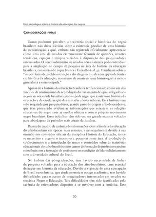 30
Uma abordagem sobre a história da educação dos negros
Considerações finais
Como podemos perceber, a trajetória social e histórica do negro
brasileiro não deixa dúvidas sobre a existência peculiar de uma história
da escolarização, a qual, embora não registrada oficialmente, apresenta-se
como uma área de estudos extremamente fecunda de questões, recortes
temáticos, espaços e tempos variados à disposição dos pesquisadores
interessados. O desenvolvimento de estudos dessa natureza pode contribuir
para a ampliação do campo de pesquisa na área de história da educação
brasileira, considerando o que Nunes e Carvalho (s.d., p. 8) indicam sobre a
“importância de problematização e do alargamento da concepção de fontes
em história da educação, no intuito de construir uma historiografia menos
generalista e estereotipada.”
Apesar de a história da educação brasileira ter funcionado como um dos
veículos de continuísmo da reprodução do tratamento desigual relegado aos
negros na sociedade brasileira, não se pode negar que existe uma história da
educação e da escolarização das camadas afro-brasileiras. Essa história tem
sido resgatada por pesquisadores, grande parte de origem afro-descendente,
que têm procurado evidenciar informações que retratam as relações
educativas do negro com as escolas oficiais e com o próprio movimento
negro brasileiro. Esses trabalhos têm sido em sua grande maioria voltados
para abordagens de períodos mais atuais da história.
Diante do quadro de carência de informações sobre a história da educação
do afro-brasileiro em épocas mais remotas, e principalmente devido à sua
omissão nos conteúdos oficiais da disciplina História da Educação, torna-
se necessário e urgente o incentivo a pesquisas nessa área. A produção de
conhecimentos e a introdução de temas e conteúdos sobre as trajetórias
educacionais dos afro-brasileiros nos cursos de formação de professores podem
contribuir com a formação de professores em condições de lidar solidariamente
com a diversidade cultural do Brasil.
No âmbito das pós-graduações, tem havido necessidade de linhas
de pesquisa voltadas para a educação dos afro-brasileiros, com especial
destaque em história da educação. Devido à vigência de uma concepção
de Brasil eurocêntrica, que ainda permeia o espaço acadêmico, tem havido
dificuldades para o acesso de pesquisadores interessados em estudos na
temática Negro e Educação. Tais dificuldades têm sido justificadas pela
carência de orientadores dispostos a se envolver com a temática. Esse
 