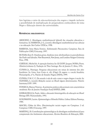 31
Mariléia dos Santos Cruz
fato legitima o mito da não-escolarização dos negros e impede inclusive
a possibilidade de multiplicação de pesquisadores conhecedores do tema
Negro e Educação dentro das universidades.
Referências bibliográficas
ARDOINO, J. Abordagem multireferencial (plural) das situações educativas e
formativas. In: BARBOSA, J. G., (coord.) Abordagem multireferencial nas ciências
e na educação. São Carlos: UFSCar, 1998.
BARBOSA, Irene Maria Ferreira. Enfrentando Preconceitos. Campinas: Área de
Publicações CMU/Unicamp, 1997.
BUTLER, Kim D. Freedons given, freedoms won: afro-brasilians in post-abolitions
SãoPauloandSalvador.NewBrunswick,NewJersey,andLondon:RutgersUniversiy
Press, 1998.
CERTEAU, Michel de. A operação histórica In: LE GOFF. Jacques; NORA, Pierre.
História (volumes I). Tradução de Theo Santiago. Rio de Janeiro: F. Alves, 1976.
CUNHA Jr., Henrique. Pesquisas educacionais em temas de interesse dos afro-
brasileiros. In: Lima, Ivan Costa et. alii. (Orgs) Os negros e a escola brasileira.
Florianópolis, nª 6, Núcleo de Estudos Negros (NEN), 1999.
CUNHA, P. M. C. C. Da senzala à sala de aula: como o negro chegou à escola. In:
OLIVEIRA, L. (coord.) Relações raciais no Brasil: alguns determinantes. Niterói:
Intertexto/UFF: 1999.
FONSECA, Marcus Vinicius. As primeiras práticas educacionais com características
modernas. Rio de Janeiro: Fundação Ford/ANPED, 2000.
GHIRALDELLI Jr, Paulo. Sobre a discussão historiográfica da educação no Brasil.
Ibitinga (SP): Humanidades, 1993.
GOLDMANN, Lucien. Epistemologia e Filosofia Política. Lisboa: Editora Presença,
1984.
MACIEL, Cleber da Silva. Discriminações raciais: negros em Campinas. 2 ed.
Campinas: CMU/Unicamp, 1997.
MARTINS, J. B. Contribuições epistemológicas da abordagem multireferencial para
compreensão dos fenômenos educacionais. Revista Brasileira de Educação, 2004.
 