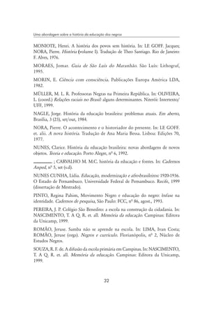 32
Uma abordagem sobre a história da educação dos negros
MONIOTE, Henri. A história dos povos sem história. In: LE GOFF. Jacques;
NORA, Pierre. História (volume I). Tradução de Theo Santiago. Rio de Janeiro:
F. Alves, 1976.
MORAES, Jomar. Guia de São Luís do Maranhão. São Luís: Lithograf,
1995.
MORIN, E. Ciência com consciência. Publicações Europa América LDA,
1982.
MÜLLER, M. L. R. Professoras Negras na Primeira República. In: OLIVEIRA,
L. (coord.) Relações raciais no Brasil: alguns determinantes. Niterói: Intertexto/
UFF, 1999.
NAGLE, Jorge. História da educação brasileira: problemas atuais. Em aberto,
Brasília, 3 (23), set/out, 1984.
NORA, Pierre. O acontecimento e o historiador do presente. In: LE GOFF.
et. alii. A nova história. Tradução de Ana Maria Bessa. Lisboa: Edições 70,
1977.
NUNES, Clarice. História da educação brasileira: novas abordagens de novos
objetos. Teoria e educação. Porto Alegre, nª 6, 1992.
. ; CARVALHO M. M.C. história da educação e fontes. In: Cadernos
Anped, nª 5, set (s.d).
NUNES CUNHA, Lídia. Educação, modernização e afro-brasileiros: 1920-1936.
O Estado de Pernambuco. Universidade Federal de Pernambuco. Recife, 1999
(dissertação de Mestrado).
PINTO, Regina Pahim, Movimento Negro e educação do negro: ênfase na
identidade. Cadernos de pesquisa, São Paulo: FCC, nª 86, agost., 1993.
PEREIRA, J. P. Colégio São Benedito: a escola na construção da cidadania. In:
NASCIMENTO, T. A Q. R. et. all. Memória da educação. Campinas: Editora
da Unicamp, 1999.
ROMÃO, Jeruse. Samba não se aprende na escola. In: LIMA, Ivan Costa;
ROMÃO, Jeruse (orgs). Negros e currículo. Florianópolis, nª 2, Núcleo de
Estudos Negros.
SOUZA, R. F. de. A difusão da escola primária em Campinas. In: NASCIMENTO,
T. A Q. R. et. all. Memória da educação. Campinas: Editora da Unicamp,
1999.
 