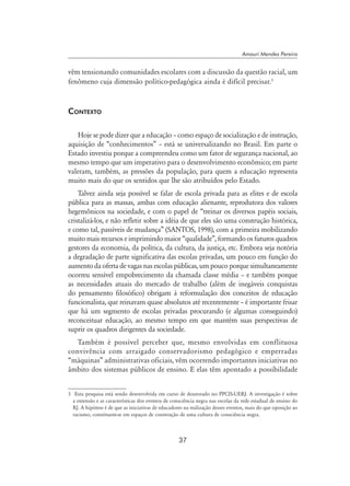37
Amauri Mendes Pereira
vêm tensionando comunidades escolares com a discussão da questão racial, um
fenômeno cuja dimensão político-pedagógica ainda é difícil precisar.
Contexto
Hoje se pode dizer que a educação – como espaço de socialização e de instrução,
aquisição de “conhecimentos” – está se universalizando no Brasil. Em parte o
Estado investiu porque a compreendeu como um fator de segurança nacional, ao
mesmo tempo que um imperativo para o desenvolvimento econômico; em parte
valeram, também, as pressões da população, para quem a educação representa
muito mais do que os sentidos que lhe são atribuídos pelo Estado.
Talvez ainda seja possível se falar de escola privada para as elites e de escola
pública para as massas, ambas com educação alienante, reprodutora dos valores
hegemônicos na sociedade, e com o papel de “treinar os diversos papéis sociais,
cristalizá-los, e não refletir sobre a idéia de que eles são uma construção histórica,
e como tal, passíveis de mudança” (Santos, 1998), com a primeira mobilizando
muito mais recursos e imprimindo maior “qualidade”, formando os futuros quadros
gestores da economia, da política, da cultura, da justiça, etc. Embora seja notória
a degradação de parte significativa das escolas privadas, um pouco em função do
aumento da oferta de vagas nas escolas públicas, um pouco porque simultaneamente
ocorreu sensível empobrecimento da chamada classe média – e também porque
as necessidades atuais do mercado de trabalho (além de inegáveis conquistas
do pensamento filosófico) obrigam à reformulação dos conceitos de educação
funcionalista, que reinavam quase absolutos até recentemente – é importante frisar
que há um segmento de escolas privadas procurando (e algumas conseguindo)
reconceituar educação, ao mesmo tempo em que mantém suas perspectivas de
suprir os quadros dirigentes da sociedade.
Também é possível perceber que, mesmo envolvidas em conflituosa
convivência com arraigado conservadorismo pedagógico e emperradas
“máquinas” administrativas oficiais, vêm ocorrendo importantes iniciativas no
âmbito dos sistemas públicos de ensino. E elas têm apontado a possibilidade
	 Esta pesquisa está sendo desenvolvida em curso de doutorado no PPCIS-UERJ. A investigação é sobre
a extensão e as características dos eventos de consciência negra nas escolas da rede estadual de ensino do
RJ. A hipótese é de que as iniciativas de educadores na realização desses eventos, mais do que oposição ao
racismo, constituem-se em espaços de construção de uma cultura de consciência negra.
 
