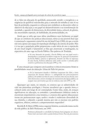 38
Escola – espaço privilegiado para construção da cultura de consciência negra
de se falar em educação de qualidade, procurando atender a emergência e as
exigências de qualificar mão-de-obra para o mercado de trabalho (e não só na
base da pirâmide), enquanto se esforçam por estabelecer as discussões sobre os
objetivos da educação, o seu papel no desenvolvimento e na transformação da
sociedade, a questão da democracia, da diversidade étnica, cultural, de gênero,
das necessidades especiais, de habilidades, de potencialidades, etc.
Ainda que se saiba que essas idéias amoldam-se mais facilmente ao papel
do que ao cotidiano das práticas educacionais, talvez já seja possível dizer que
é consensual o argumento central da tese de Jamil Cury (1985), de que a escola
não seria apenas um espaço de reprodução ideológica do sistema de poder. Não
é à toa que a população pobre proporciona a cada início de ano o espetáculo
de um ritual singelo e lamentável: as filas que atravessam as madrugadas, na
expectativa de uma vaga na Escola Pública. Nas palavras de Trindade,
se há uma demanda tão grande, a Escola Pública tem um papel social a
desempenhar e a população reconhece e exige isso. Se, apesar do sucateamento
da Escola Pública, pessoas se aglomeram, dormem nas filas na esperança
de uma Escola, histórias submersas estão sendo escritas e contadas pelos
usuários e profissionais da educação (1999, p. 14).
É uma situação que comporta um (cauteloso e crítico) entusiasmo frente às
possibilidades atuais da educação. Lílian do Valle foi precisa:
se ele (o entusiasmo) desenha o idealismo inoperante das elites, a lenta
imposição dos ditames liberais e a ambigüidade dos posicionamentos
políticos, ele também nos fala de como se instituiu entre nós essa Escola como
valor democrático, terreno estratégico de enraizamento do espaço público, na
acepção mais universalista que este já conheceu entre nós (1997, p. 18).
Quaisquer que sejam, no entanto, os cenários que as subjetividades de
cada um pretendam privilegiar, é forçoso reconhecer que a questão étnica e
cultural ainda está longe de ser contemplada. Como falar, então, de avanços
significativos na educação, se conteúdos e procedimentos didáticos ainda se
encontram impermeáveis a essa temática, e a maioria dos agentes educacionais
insiste em permanecerem cegos, surdos e mudos à exuberante diversidade de
sua clientela, e culpando a grande maioria por não se encaixar nos padrões
cognitivos, afetivos, estéticos e comportamentais requeridos?
Benilda R. B. Brito (1998) conta a seguinte história, acontecida numa escola
da rede pública de Belo Horizonte, em 1997:
Professora planejando as atividades da Semana Santa pergunta aos alunos:
Vamos fazer um teatro sobre a paixão de Jesus Cristo. Para tal, precisaremos
 