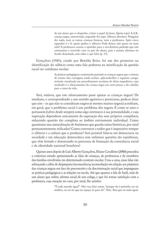 39
Amauri Mendes Pereira
de um aluno que se disponha a fazer o papel de Jesus. Quem topa? A.A.B.,
criança negra, extrovertida, responde: Eu topo. Silêncio absoluto. Ninguém
diz nada, nem as outras crianças brancas, nem a professora. Após cinco
segundos é o A. quem quebra o silêncio: Pode deixar, não quero ser mais
não!! A professora contou o episódio para a vice-diretora pedindo que não
comentasse o ocorrido com os pais do aluno, pois a mesma afirmara ter
ficado desarmada, sem saber o que falar (p. 57).
Gonçalves (1985), citado por Benilda Brito, foi um dos pioneiros na
identificação do silêncio como uma fala poderosa na mistificação da questão
racial no cotidiano escolar:
As práticas pedagógicas continuarão punindo as crianças negras que o sistema
de ensino não conseguiu ainda excluir, aplicando-lhes o seguinte castigo:
reclusão ritualizada em procedimentos escolares de efeito impeditivo, cujo
resultado é o silenciamento da criança negra em curto prazo, e do cidadão
para o resto da vida.
Será, todavia, que este silenciamento pune apenas as crianças negras? De
imediato, e correspondendo a um sentido egoístico e pernicioso, pode-se dizer
que sim – os que não se consideram negros (e mesmo muitos negros) acreditam,
em geral, que o problema racial é um problema dos negros. É como se estes o
portassem (talvez desde sempre) como algo intrínseco à sua personalidade, e cuja
superação dependesse unicamente da superação dos seus próprios complexos,
reduzindo questão tão complexa ao âmbito estritamente individual. Como
questionar esta naturalização de fenômeno que guarda raízes históricas, por sinal
permanentemente reificadas? Como convencer a todos que é imperativo romper
o silêncio e a cultura que o produziu? Será possível falar-se em democracia na
sociedade e em educação democrática sem enfrentar questões tão espinhosas,
que vêm ferindo e distorcendo os processos de formação da consciência social
e da identidade nacional brasileira?
QuinzeanosdepoisdeLuísAlbertoGonçalves,ElianeCavalleiro(2000)procedeu
a criterioso estudo apresentando as falas de crianças, de professoras e de membros
das famílias envolvidas em determinado contexto escolar. Uma a uma, essas falas vão
reforçandoaidéiadedespreparo/inconsciência/acomodaçãoemrelaçãoaosprejuízos
das crianças negras em face do preconceito e da discriminação racial que impregnam
as práticas pedagógicas e as relações na escola. Até que aparece a fala de Sueli, mãe de
um aluno que sofreu afronta racial de um colega, e que foi tomar satisfação com a
professora, cuja atuação no caso, por sinal, lhe satisfez:
“É todo mundo igual”. Não vou falar assim: “porque ele é pretinho vai ser
melhor, ou vai ter que ter espaço só para ele”. Não. Tem que ser tudo igual.
 