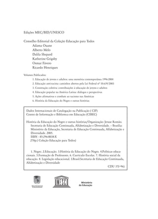 Edições MEC/BID/UNESCO
Conselho Editorial da Coleção Educação para Todos
Adama Ouane
Alberto Melo
Dalila Shepard
Katherine Grigsby
Osmar Fávero
Ricardo Henriques
Dados Internacionais de Catalogação na Publicação ( CIP)
Centro de Informação e Biblioteca em Educação (CIBEC)
História da Educação do Negro e outras histórias/Organização: Jeruse Romão.
Secretaria de Educação Continuada, Alfabetização e Diversidade. – Brasília:
Ministério da Educação, Secretaria de Educação Continuada, Alfabetização e
Diversidade. 2005.
ISBN - 85-296-0038-X
278p.( Coleção Educação para Todos)
1. Negro. 2.Educação. 3.História da Educação do Negro. 4.Políticas educa-
cionais. 5.Formação de Professores. 6. Currículo Escolar. 7. História social da
educação. 8. Legislação educacional. I.Brasil.Secretaria de Educação Continuada,
Alfabetização e Diversidade
CDU 37(=96)
Volumes Publicados:
1. Educação de jovens e adultos: uma memória contemporânea 1996-2004
2. Educação anti-racista: caminhos abertos pela Lei Federal nª 10.639/2003
3. Construção coletiva: contribuições à educação de jovens e adultos
4. Educação popular na América Latina: diálogos e perspectivas
5. Ações afirmativas e combate ao racismo nas Américas
6. História da Educação do Negro e outras histórias
 