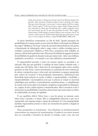 40
Escola – espaço privilegiado para construção da cultura de consciência negra
Senão seria até pior, se falasse para ele que tem de ser diferente porque ele é
pretinho. Não, não gosto. Primeiro porque ele não é pretinho, ele é negro.
Tem que colocar bem que é a nossa raça, é a nossa origem, da África, é negro.
Falo: “Somos negros”. E falo pra ele que o negro é lindo. Porque senão ele
fica colocando na cabeça que a branquinha tem o cabelo comprido, então,
ela é mais bonita que ele, do que uma priminha. Eu falei: “Não, negro é
muito bonito, é lindo (alonga a primeira sílaba), é uma cor bonita, não é?” Eu
começo a colocar para ele. É todo mundo igual. Tem que colocar que é a nossa
raça, é a nossa origem, da África, é negro (Cavalleiro, 2000, p.93).
A autora identificou corretamente, na fala de Sueli, “grande percepção das
possibilidades de o espaço escolar ser um centro de debate e valorização da cidadania
dos negros” (Ibidem, p. 93). E que “a base do raciocínio desenvolvido por ela aponta
a disseminação de informações sobre o negro como a melhor estratégia para se
combater o preconceito” (Ibidem, p. 93-4). Para a perspectiva deste trabalho, no
entanto,afaladeSuelipodedizermais.Nãoestaráelaimbuídadanegaçãodainércia,
da imobilidade, do quadro da situação racial, que muitas vezes – dada a sua violência,
amplitude e recorrência – se é tentado a ver como definitivo, intransformável?
É imprescindível proceder à crítica do racismo vigente na sociedade e na
educação. Mas por que guindá-lo à condição de único sujeito, voltando toda a
energia para ele? Quem sabe o fluxo livre de interrogações sobre outros sentidos
presentes na vida social, e maior investimento na construção de novos referenciais
de valores e perspectivas para a vida social, não restrinjam os espaços apropriados
pela cultura do racismo? A desconsideração (menosprezo, indiferença?) pela
diversidade étnico-cultural na escola; o hábito, a espontaneidade, a facilidade, a
irresponsabilidade e inconseqüência com que se procura (e sempre se encontra)
subterfúgios para justificar os procedimentos assimilacionistas e a culpabilização
da criança mais escura pelos seus próprios complexos, incapacidade de adequação,
etc., exigem, de fato, análise rigorosa e desmistificadora. Mas é necessário se dar o
mesmo peso às possibilidades e iniciativas educacionais cujo centro sejam os valores
da solidariedade, da justiça, da eqüidade.
É um equilíbrio difícil. Talvez fosse o caso de pensar no presente como
fulcro entre o passado e o futuro. Mas as ambigüidades dilaceram o que vai se
superpondo, sem respeitar tempo e espaço de instituição. E é uma impropriedade
(também trigonométrica) tentar se situar nos momentos de partida e chegada de
um pêndulo.
Resta acompanhar os movimentos – dos voluntária ou involuntariamente
conservadores aos sequiosos de transformações. A ambos (e aos meios termos)
deve ser concedido o benefício da dúvida. A verdade, como a luz, não tem
 