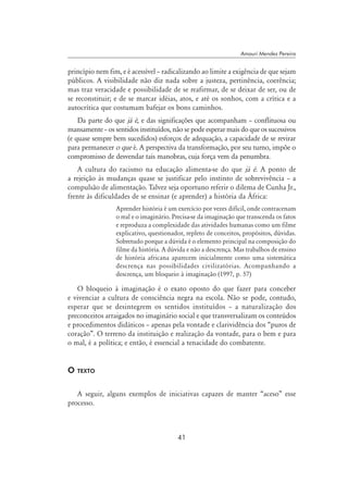 41
Amauri Mendes Pereira
princípio nem fim, e é acessível – radicalizando ao limite a exigência de que sejam
públicos. A visibilidade não diz nada sobre a justeza, pertinência, coerência;
mas traz veracidade e possibilidade de se reafirmar, de se deixar de ser, ou de
se reconstituir; e de se marcar idéias, atos, e até os sonhos, com a crítica e a
autocrítica que costumam bafejar os bons caminhos.
Da parte do que já é, e das significações que acompanham – conflituosa ou
mansamente – os sentidos instituídos, não se pode esperar mais do que os sucessivos
(e quase sempre bem sucedidos) esforços de adequação, a capacidade de se revirar
para permanecer o que é. A perspectiva da transformação, por seu turno, impõe o
compromisso de desvendar tais manobras, cuja força vem da penumbra.
A cultura do racismo na educação alimenta-se do que já é. A ponto de
a rejeição às mudanças quase se justificar pelo instinto de sobrevivência – a
compulsão de alimentação. Talvez seja oportuno referir o dilema de Cunha Jr.,
frente às dificuldades de se ensinar (e aprender) a história da África:
Aprender história é um exercício por vezes difícil, onde contracenam
o real e o imaginário. Precisa-se da imaginação que transcenda os fatos
e reproduza a complexidade das atividades humanas como um filme
explicativo, questionador, repleto de conceitos, propósitos, dúvidas.
Sobretudo porque a dúvida é o elemento principal na composição do
filme da história. A dúvida e não a descrença. Mas trabalhos de ensino
de história africana aparecem inicialmente como uma sistemática
descrença nas possibilidades civilizatórias. Acompanhando a
descrença, um bloqueio à imaginação (1997, p. 57)
O bloqueio à imaginação é o exato oposto do que fazer para conceber
e vivenciar a cultura de consciência negra na escola. Não se pode, contudo,
esperar que se desintegrem os sentidos instituídos – a naturalização dos
preconceitos arraigados no imaginário social e que transversalizam os conteúdos
e procedimentos didáticos – apenas pela vontade e clarividência dos “puros de
coração”. O terreno da instituição e realização da vontade, para o bem e para
o mal, é a política; e então, é essencial a tenacidade do combatente.
O texto
A seguir, alguns exemplos de iniciativas capazes de manter “aceso” esse
processo.
 