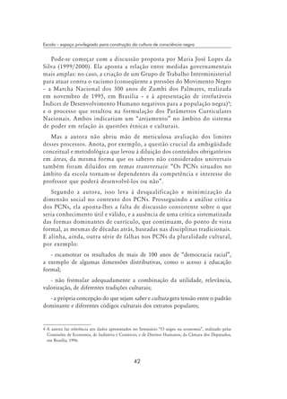 42
Escola – espaço privilegiado para construção da cultura de consciência negra
Pode-se começar com a discussão proposta por Maria José Lopes da
Silva (1999/2000). Ela aponta a relação entre medidas governamentais
mais amplas: no caso, a criação de um Grupo de Trabalho Interministerial
para atuar contra o racismo (conseqüente a pressões do Movimento Negro
– a Marcha Nacional dos 300 anos de Zumbi dos Palmares, realizada
em novembro de 1995, em Brasília – e à apresentação de irrefutáveis
Índices de Desenvolvimento Humano negativos para a população negra)
;
e o processo que resultou na formulação dos Parâmetros Curriculares
Nacionais. Ambos indicariam um “arejamento” no âmbito do sistema
de poder em relação às questões étnicas e culturais.
Mas a autora não abriu mão de meticulosa avaliação dos limites
desses processos. Anota, por exemplo, a questão crucial da ambigüidade
conceitual e metodológica que levou à diluição dos conteúdos obrigatórios
em áreas, da mesma forma que os saberes não considerados universais
também foram diluídos em temas transversais: “Os PCNs situados no
âmbito da escola tornam-se dependentes da competência e interesse do
professor que poderá desenvolvê-los ou não”.
Segundo a autora, isso leva à desqualificação e minimização da
dimensão social no contexto dos PCNs. Prosseguindo a análise crítica
dos PCNs, ela aponta-lhes a falta de discussão consistente sobre o que
seria conhecimento útil e válido, e a ausência de uma crítica sistematizada
das formas dominantes de currículo, que continuam, do ponto de vista
formal, as mesmas de décadas atrás, baseadas nas disciplinas tradicionais.
E alinha, ainda, outra série de falhas nos PCNs da pluralidade cultural,
por exemplo:
- escamotear os resultados de mais de 100 anos de “democracia racial”,
a exemplo de algumas dimensões distributivas, como o acesso à educação
formal;
- não formular adequadamente a combinação da utilidade, relevância,
valorização, de diferentes tradições culturais;
- a própria concepção do que sejam saber e cultura gera tensão entre o padrão
dominante e diferentes códigos culturais dos extratos populares;
 A autora faz referência aos dados apresentados no Seminário “O negro na economia”, realizado pelas
Comissões de Economia, de Indústria e Comércio, e de Direitos Humanos, da Câmara dos Deputados,
em Brasília, 1996.
 