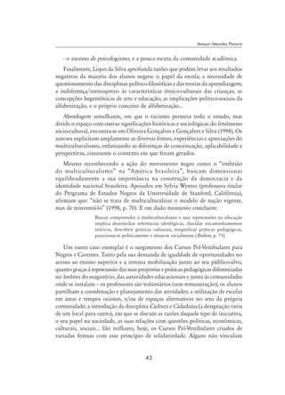 43
Amauri Mendes Pereira
- o excesso de psicologismo, e a pouca escuta da comunidade acadêmica.
Finalmente, Lopes da Silva aprofunda razões que podem levar aos resultados
negativos da maioria dos alunos negros: o papel da escola; a necessidade de
questionamento das disciplinas político-filosóficas e das teorias da aprendizagem;
a indiferença/menosprezo às características étnico-culturais das crianças; as
concepções hegemônicas de arte e educação; as implicações político-sociais da
alfabetização, e o próprio conceito de alfabetização...
Abordagem semelhante, em que o racismo permeia todo o estudo, mas
divide o espaço com outras significações históricas e sociológicas do fenômeno
sócio-cultural, encontra-se em Oliveira Gonçalves e Gonçalves e Silva (1998). Os
autores explicitam amplamente as diversas fontes, experiências e apreciações do
multiculturalismo, enfatizando as diferenças de conceituação, aplicabilidade e
perspectivas, consoante o contexto em que foram gerados.
Mesmo reconhecendo a ação do movimento negro como o “embrião
do multiculturalismo” na “América brasileira”, buscam dimensionar
equilibradamente a sua importância na construção da democracia e da
identidade nacional brasileira. Apoiados em Sylvia Wynter (professora titular
do Programa de Estudos Negros da Universidade de Stanford, Califórnia),
afirmam que: “não se trata de multiculturalizar o modelo de nação vigente,
mas de reinventá-lo” (1998, p. 70). E em dado momento concluem:
Buscar compreender o multiculturalismo e suas repercussões na educação
implica destrinchar referências ideológicas, elucidar encaminhamentos
teóricos, descobrir práticas culturais, resignificar práticas pedagógicas,
posicionar-se politicamente e situar-se socialmente (Ibidem, p. 71).
Um outro caso exemplar é o surgimento dos Cursos Pré-Vestibulares para
Negros e Carentes. Tanto pela sua demanda de igualdade de oportunidades no
acesso ao ensino superior e a intensa mobilização junto ao seu público-alvo,
quanto graças à repercussão das suas propostas e práticas pedagógicas diferenciadas
no âmbito do magistério, das autoridades educacionais e junto às comunidades
onde se instalam – os professores são voluntários (sem remuneração); os alunos
partilham a coordenação e planejamento das atividades; a utilização de escolas
em áreas e tempos ociosos, e/ou de espaços alternativos no seio da própria
comunidade; a introdução da disciplina Cultura e Cidadania (a designação varia
de um local para outro), em que se discute as razões daquele tipo de iniciativa,
o seu papel na sociedade, as suas relações com questões políticas, econômicas,
culturais, sociais... São milhares, hoje, os Cursos Pré-Vestibulares criados de
variadas formas com esse princípio de solidariedade. Alguns não vinculam
 