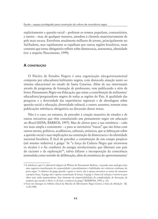 44
Escola – espaço privilegiado para construção da cultura de consciência negra
explicitamente a questão racial – preferem os termos populares, comunitários,
e outros – mas, de qualquer maneira, atendem à clientela majoritariamente de
pele mais escura. Envolvem atualmente milhares de jovens, principalmente no
Sul-Sudeste, mas rapidamente se espalham por outras regiões brasileiras, num
contexto que torna obrigatório refletir sobre democracia, autonomia, identidade
(ver a respeito Nascimento, 1999).
A construção
O Núcleo de Estudos Negros é uma organização não-governamental
composta por educadores/militantes negros, com destacada atuação junto ao
sistema educacional no estado de Santa Catarina. Além de sua intervenção
através de programas de formação de professores, vem publicando a série de
livros Pensamento Negro em Educação, que reúne a contribuição de militantes/
educadores/pesquisadores negros de todas as regiões do País. A qualidade das
pesquisas e a diversidade das experiências regionais e de abordagens sobre
questão racial e educação, diversidade cultural, e outros assuntos, tornam estas
publicações referência obrigatória na discussão desses temas.
Não é o caso, no entanto, de proceder à citação exaustiva de estudos e de
outras iniciativas que vêm constituindo um pensamento negro em educação
no Brasil (SILVA; BARROS, 1997). Mas de alertar para a sua existência – cada
vez mais ampla e consistente – e para as inevitáveis “trocas” que são feitas com
outros setores, políticos, acadêmicos, culturais, artísticos, que se debruçam sobre
a questão racial e suas implicações na construção da democracia e da identidade
nacional brasileira. É fácil de perceber a constituição de um campo propício
(até mesmo indutivo) à ginga.
Se “a força da Cultura Negra que atravessou
os séculos é o fio condutor da energia revolucionária que libertará esse país
do racismo e da exploração”
, talvez faltasse a incorporação da consciência
(entendida como sentido de deliberação, além da resistência do aproveitamento/
 A referência aqui é à admirável alegoria de Wilson do Nascimento Barbosa , traçando uma analogia entre
uma sugestiva manifestação de corporalidade e procedimentos e habilidades em vivências cotidianas do
povo negro: “o objetivo da ginga quando a gente se move, não é apenas encontrar os meios de aumentar
a própria força. A ginga não é apenas acumulação de forças. A ginga é a busca de solução, é mover-se para
obter uma saída surpreendente. Esse elemento de imprevisibilidade, de complexidade, de desviação, de
surpresa que sucede o óbvio, é, de fato, a essência da ginga” (BARBOSA, 1994, p. 32).
 Frase em destaque no folheto oficial da Marcha do Movimento Negro Contra a Farsa da Abolição – RJ.
11.05.1988.
 