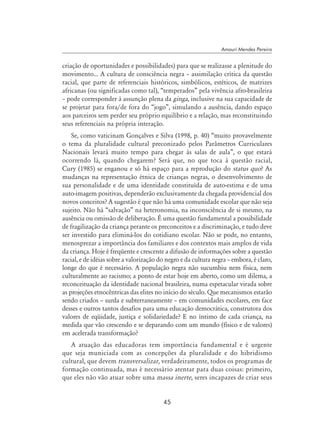 45
Amauri Mendes Pereira
criação de oportunidades e possibilidades) para que se realizasse a plenitude do
movimento... A cultura de consciência negra – assimilação crítica da questão
racial, que parte de referenciais históricos, simbólicos, estéticos, de matrizes
africanas (ou significadas como tal), “temperados” pela vivência afro-brasileira
– pode corresponder à assunção plena da ginga, inclusive na sua capacidade de
se projetar para fora/de fora do “jogo”, simulando a ausência, dando espaço
aos parceiros sem perder seu próprio equilíbrio e a relação, mas reconstituindo
seus referenciais na própria interação.
Se, como vaticinam Gonçalves e Silva (1998, p. 40) “muito provavelmente
o tema da pluralidade cultural preconizado pelos Parâmetros Curriculares
Nacionais levará muito tempo para chegar às salas de aula”, o que estará
ocorrendo lá, quando chegarem? Será que, no que toca à questão racial,
Cury (1985) se enganou e só há espaço para a reprodução do status quo? As
mudanças na representação étnica de crianças negras, o desenvolvimento de
sua personalidade e de uma identidade constituída de auto-estima e de uma
auto-imagem positivas, dependerão exclusivamente da chegada providencial dos
novos conceitos? A sugestão é que não há uma comunidade escolar que não seja
sujeito. Não há “salvação” na heteronomia, na inconsciência de si mesmo, na
ausência ou omissão de deliberação. É uma questão fundamental a possibilidade
de fragilização da criança perante os preconceitos e a discriminação, e tudo deve
ser investido para eliminá-los do cotidiano escolar. Não se pode, no entanto,
menosprezar a importância dos familiares e dos contextos mais amplos de vida
da criança. Hoje é freqüente e crescente a difusão de informações sobre a questão
racial, e de idéias sobre a valorização do negro e da cultura negra – embora, é claro,
longe do que é necessário. A população negra não sucumbiu nem física, nem
culturalmente ao racismo; a ponto de estar hoje em aberto, como um dilema, a
reconceituação da identidade nacional brasileira, numa espetacular virada sobre
as projeções etnocêntricas das elites no início do século. Que mecanismos estarão
sendo criados – surda e subterraneamente – em comunidades escolares, em face
desses e outros tantos desafios para uma educação democrática, construtora dos
valores de eqüidade, justiça e solidariedade? E no íntimo de cada criança, na
medida que vão crescendo e se deparando com um mundo (físico e de valores)
em acelerada transformação?
A atuação das educadoras tem importância fundamental e é urgente
que seja municiada com as concepções da pluralidade e do hibridismo
cultural, que devem transversalizar, verdadeiramente, todos os programas de
formação continuada, mas é necessário atentar para duas coisas: primeiro,
que eles não vão atuar sobre uma massa inerte, seres incapazes de criar seus
 