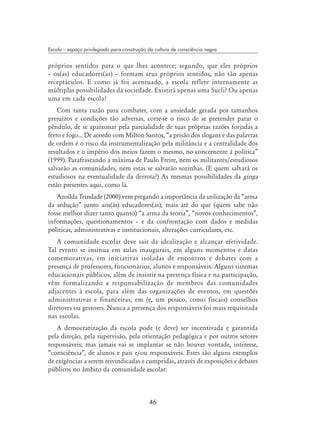 46
Escola – espaço privilegiado para construção da cultura de consciência negra
próprios sentidos para o que lhes acontece; segundo, que eles próprios
– os(as) educadores(as) – formam seus próprios sentidos, não são apenas
receptáculos. E como já foi acentuado, a escola reflete internamente as
múltiplas possibilidades da sociedade. Existirá apenas uma Sueli? Ou apenas
uma em cada escola?
Com tanta razão para combater, com a ansiedade gerada por tamanhos
prejuízos e condições tão adversas, corre-se o risco de se pretender parar o
pêndulo, de se apaixonar pela parcialidade de suas próprias razões forjadas a
ferro e fogo... De acordo com Milton Santos, “a prisão dos slogans e das palavras
de ordem é o risco da instrumentalização pela militância e a centralidade dos
resultados e o império dos meios fazem o mesmo, no concernente à política”
(1999). Parafraseando a máxima de Paulo Freire, nem os militantes/estudiosos
salvarão as comunidades, nem estas se salvarão sozinhas. (E quem salvará os
estudiosos na eventualidade da derrota?) As mesmas possibilidades da ginga
estão presentes aqui, como lá.
Azoilda Trindade (2000) vem pregando a importância da utilização da “arma
da sedução” junto aos(às) educadores(as); mais até do que (quem sabe não
fosse melhor dizer tanto quanto) “a arma da teoria”, “novos conhecimentos”,
informações, questionamentos – e da confrontação com dados e medidas
políticas, administrativas e institucionais, alterações curriculares, etc.
A comunidade escolar deve sair da idealização e alcançar efetividade.
Tal evento se insinua em aulas inaugurais, em alguns momentos e datas
comemorativas, em iniciativas isoladas de encontros e debates com a
presença de professores, funcionários, alunos e responsáveis. Alguns sistemas
educacionais públicos, além de insistir na presença física e na participação,
vêm formalizando a responsabilização de membros das comunidades
adjacentes à escola, para além das organizações de eventos, em questões
administrativas e financeiras, em (e, um pouco, como fiscais) conselhos
diretores ou gestores. Nunca a presença dos responsáveis foi mais requisitada
nas escolas.
A democratização da escola pode (e deve) ser incentivada e garantida
pela direção, pela supervisão, pela orientação pedagógica e por outros setores
responsáveis; mas jamais vai se implantar se não houver vontade, interesse,
“consciência”, de alunos e pais e/ou responsáveis. Estes são alguns exemplos
de exigências a serem reivindicadas e cumpridas, através de exposições e debates
públicos no âmbito da comunidade escolar:
 