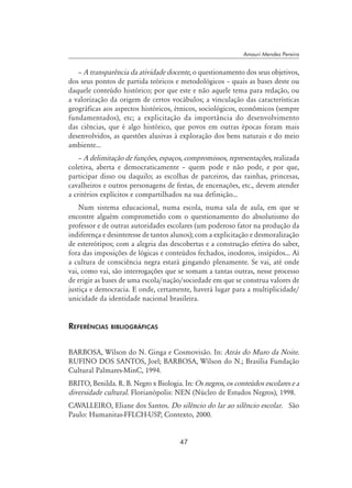 47
Amauri Mendes Pereira
– A transparência da atividade docente, o questionamento dos seus objetivos,
dos seus pontos de partida teóricos e metodológicos – quais as bases deste ou
daquele conteúdo histórico; por que este e não aquele tema para redação, ou
a valorização da origem de certos vocábulos; a vinculação das características
geográficas aos aspectos históricos, étnicos, sociológicos, econômicos (sempre
fundamentados), etc; a explicitação da importância do desenvolvimento
das ciências, que é algo histórico, que povos em outras épocas foram mais
desenvolvidos, as questões alusivas à exploração dos bens naturais e do meio
ambiente...
– A delimitação de funções, espaços, compromissos, representações, realizada
coletiva, aberta e democraticamente – quem pode e não pode, e por que,
participar disso ou daquilo; as escolhas de parceiros, das rainhas, princesas,
cavalheiros e outros personagens de festas, de encenações, etc., devem atender
a critérios explícitos e compartilhados na sua definição...
Num sistema educacional, numa escola, numa sala de aula, em que se
encontre alguém comprometido com o questionamento do absolutismo do
professor e de outras autoridades escolares (um poderoso fator na produção da
indiferença e desinteresse de tantos alunos); com a explicitação e desmoralização
de estereótipos; com a alegria das descobertas e a construção efetiva do saber,
fora das imposições de lógicas e conteúdos fechados, inodoros, insípidos... Aí
a cultura de consciência negra estará gingando plenamente. Se vai, até onde
vai, como vai, são interrogações que se somam a tantas outras, nesse processo
de erigir as bases de uma escola/nação/sociedade em que se construa valores de
justiça e democracia. E onde, certamente, haverá lugar para a multiplicidade/
unicidade da identidade nacional brasileira.
Referências bibliográficas
BARBOSA, Wílson do N. Ginga e Cosmovisão. In: Atrás do Muro da Noite.
RUFINO DOS SANTOS, Joel; BARBOSA, Wílson do N.; Brasília Fundação
Cultural Palmares-MinC, 1994.
BRITO, Benilda. R. B. Negro x Biologia. In: Os negros, os conteúdos escolares e a
diversidade cultural. Florianópolis: NEN (Núcleo de Estudos Negros), 1998.
CAVALLEIRO, Eliane dos Santos. Do silêncio do lar ao silêncio escolar. São
Paulo: Humanitas-FFLCH-USP, Contexto, 2000.
 