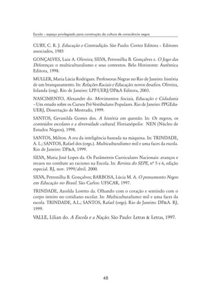 48
Escola – espaço privilegiado para construção da cultura de consciência negra
CURY, C. R. J. Educação e Contradição. São Paulo: Cortez Editora – Editores
associados, 1985
GONÇALVES, Luiz A. Oliveira; SILVA, Petronilha B. Gonçalves e. O Jogo das
Diferenças: o multiculturalismo e seus contextos. Belo Horizonte: Autêntica
Editora, 1998.
MULLER, Maria Lúcia Rodrigues. Professoras Negras no Rio de Janeiro: história
de um branqueamento. In: Relações Raciais e Educação: novos desafios. Oliveira,
Iolanda (org). Rio de Janeiro: LPP-UERJ/DPA Editora, 2003.
NASCIMENTO, Alexandre do. Movimentos Sociais, Educação e Cidadania
– Um estudo sobre os Cursos Pré-Vestibulares Populares. Rio de Janeiro: PPGEdu-
UERJ, Dissertação de Mestrado, 1999.
SANTOS, Gevanilda Gomes dos. A história em questão. In: Os negros, os
conteúdos escolares e a diversidade cultural. Florianópolis: NEN (Núcleo de
Estudos Negros), 1998.
SANTOS, Milton. A era da inteligência baseada na máquina. In: TRINDADE,
A. L.; SANTOS, Rafael dos (orgs.). Multiculturalismo: mil e uma faces da escola.
Rio de Janeiro: DPA, 1999.
SILVA, Maria José Lopes da. Os Parâmetros Curriculares Nacionais: avanços e
recuos no combate ao racismo na Escola. In: Revista do SEPE, nª 5 e 6, edição
especial. RJ, nov. 1999/abril. 2000.
SILVA, Petronilha B. Gonçalves; BARBOSA, Lúcia M. A. O pensamento Negro
em Educação no Brasil. São Carlos: UFSCAR, 1997.
TRINDADE, Azoilda Loretto da. Olhando com o coração e sentindo com o
corpo inteiro no cotidiano escolar. In: Multiculturalismo: mil e uma faces da
escola. TRINDADE, A.L.; SANTOS, Rafael (orgs). Rio de Janeiro: DPA. RJ,
1999.
VALLE, Lílian do. A Escola e a Nação. São Paulo: Letras  Letras, 1997.
 