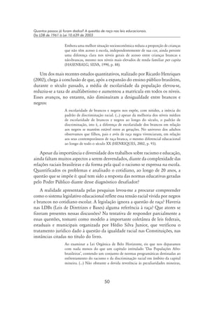 50
Quantos passos já foram dados? A questão de raça nas leis educacionais.
Da LDB de 1961 à Lei 10.639 de 2003
Embora uma melhor situação socioeconômica reduza a proporção de crianças
que não têm acesso à escola, independentemente de sua cor, ainda persiste
uma diferença clara nos níveis gerais de acesso entre crianças brancas e
não-brancas, mesmo nos níveis mais elevados de renda familiar per capita
(Hasenbalg; Silva, 1990, p. 88).
Um dos mais recentes estudos quantitativos, realizado por Ricardo Henriques
(2002), chega à conclusão de que, após a expansão do ensino público brasileiro,
durante o século passado, a média de escolaridade da população elevou-se,
reduziu-se a taxa de analfabetismo e aumentou a matrícula em todos os níveis.
Esses avanços, no entanto, não diminuíram a desigualdade entre brancos e
negros:
A escolaridade de brancos e negros nos expõe, com nitidez, a inércia do
padrão de discriminação racial. (...) apesar da melhoria dos níveis médios
de escolaridade de brancos e negros ao longo do século, o padrão de
discriminação, isto é, a diferença de escolaridade dos brancos em relação
aos negros se mantém estável entre as gerações. No universo dos adultos
observamos que filhos, pais e avós de raça negra vivenciaram, em relação
aos seus contemporâneos de raça branca, o mesmo diferencial educacional
ao longo de todo o século XX (Henriques, 2002, p. 93).
Apesar da importância e diversidade dos trabalhos sobre racismo e educação,
ainda faltam muitos aspectos a serem desvendados, diante da complexidade das
relações raciais brasileiras e da forma pela qual o racismo se expressa na escola.
Quantificados os problemas e analisado o cotidiano, ao longo de 20 anos, a
questão que se impõe é: qual tem sido a resposta das normas educativas geradas
pelo Poder Público diante desse diagnóstico desafiador?
A realidade apresentada pelas pesquisas levou-me a procurar compreender
como o sistema legislativo educacional reflete essa tensão racial vivida por negros
e brancos no cotidiano escolar. A legislação ignora a questão de raça? Haveria
nas LDBs (Leis de Diretrizes e Bases) alguma referência à raça? Que atores se
fizeram presentes nessas discussões? Na tentativa de responder parcialmente a
essas questões, tomarei como modelo a importante coletânea de leis federais,
estaduais e municipais organizada por Hédio Silva Junior, que verificou o
tratamento jurídico dado à questão da igualdade racial nas Constituições, nas
instâncias citadas no título do livro.
Ao examinar a Lei Orgânica de Belo Horizonte, eis que nos deparamos
com nada menos do que um capítulo intitulado ‘Das Populações Afro-
brasileiras’, contendo um conjunto de normas programáticas destinadas ao
enfrentamento do racismo e da discriminação racial em âmbito da capital
mineira. (...) Não obstante a devida reverência às peculiaridades mineiras,
 