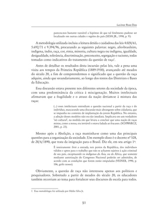 51
Lucimar Rosa Dias
pareceu-nos bastante razoável a hipótese de que tal fenômeno pudesse ser
localizado em outras cidades e regiões do país (Silva Jr., 1998, p. V).
A metodologia utilizada incluiu a leitura detida e cuidadosa das leis 4.024/61,
5.692/71 e 9.394/96, procurando as seguintes palavras: negro, afro-brasileiro,
indígena, índio, raça, cor, etnia, minoria, cultura negra ou indígena, igualdade,
desigualdade, tolerância, discriminação, preconceito, segregação e racismo, todas
tomadas como indicativos do tratamento da questão de raça
.
Antes de detalhar os resultados desta incursão pelas leis, vale a pena uma
visita aos tempos da Primeira República (1889-1930), avançando até meados
do século 20, a fim de compreendermos o significado que a questão da raça
adquire, ainda que secundariamente, ao longo dos textos das Diretrizes e Bases
da Educação.
Essa discussão estava presente nos diferentes setores da sociedade da época,
com uma predominância da crítica à miscigenação. Muitos intelectuais
afirmavam que a fragilidade e o atraso da nação deviam-se à mistura das
raças:
(…) esses intelectuais entendiam a questão nacional a partir da raça e do
indivíduo, mascarando uma discussão mais abrangente sobre cidadania, que
se impunha no contexto de implantação da jovem República. No entanto,
a adoção desses modelos não era tão imediata. Implicava em um verdadeiro
‘nó cultural’, na medida em que levava a concluir que uma nação de raças
mistas, como a nossa, era inviável e estava fadada ao fracasso. (Schwarcz,
2001, p. 23).
Mesmo após a Abolição, a raça mantinha-se como uma das principais
questões para a organização da sociedade. Um exemplo disso é o decreto nª 528,
de 28/6/1890, que trata da imigração para o Brasil. Diz ele, em seu artigo 1o
:
É inteiramente livre a entrada, nos portos da República, dos indivíduos
válidos e aptos para o trabalho que não se acharem sujeitos à ação criminal
de seu país, exceptuando os indígenas da Ásia, ou da África, que somente
mediante autorização do Congresso Nacional poderão ser admitidos, de
acordo com as condições que forem então estipuladas (Veiner, 1990, p.
106, grifo nosso).
Obviamente, a questão de raça não interessou apenas aos políticos e
pesquisadores. Sobretudo a partir de meados do século 20, os educadores
também recorriam ao tema para fortalecer seus discursos de escola para todos.
	 Essa metodologia foi utilizada por Hédio Silva Jr.
 