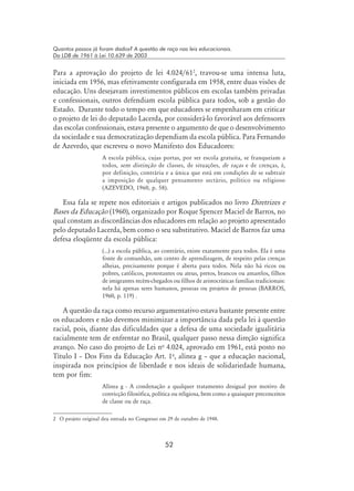 52
Quantos passos já foram dados? A questão de raça nas leis educacionais.
Da LDB de 1961 à Lei 10.639 de 2003
Para a aprovação do projeto de lei 4.024/61
, travou-se uma intensa luta,
iniciada em 1956, mas efetivamente configurada em 1958, entre duas visões de
educação. Uns desejavam investimentos públicos em escolas também privadas
e confessionais, outros defendiam escola pública para todos, sob a gestão do
Estado. Durante todo o tempo em que educadores se empenharam em criticar
o projeto de lei do deputado Lacerda, por considerá-lo favorável aos defensores
das escolas confessionais, estava presente o argumento de que o desenvolvimento
da sociedade e sua democratização dependiam da escola pública. Para Fernando
de Azevedo, que escreveu o novo Manifesto dos Educadores:
A escola pública, cujas portas, por ser escola gratuita, se franqueiam a
todos, sem distinção de classes, de situações, de raças e de crenças, é,
por definição, contrária e a única que está em condições de se subtrair
a imposição de qualquer pensamento sectário, político ou religioso
(Azevedo, 1960, p. 58).
Essa fala se repete nos editoriais e artigos publicados no livro Diretrizes e
Bases da Educação (1960), organizado por Roque Spencer Maciel de Barros, no
qual constam as discordâncias dos educadores em relação ao projeto apresentado
pelo deputado Lacerda, bem como o seu substitutivo. Maciel de Barros faz uma
defesa eloqüente da escola pública:
(...) a escola pública, ao contrário, existe exatamente para todos. Ela é uma
fonte de comunhão, um centro de aprendizagem, de respeito pelas crenças
alheias, precisamente porque é aberta para todos. Nela não há ricos ou
pobres, católicos, protestantes ou ateus, pretos, brancos ou amarelos, filhos
de imigrantes recém-chegados ou filhos de aristocráticas famílias tradicionais:
nela há apenas seres humanos, pessoas ou projetos de pessoas (Barros,
1960, p. 119) .
A questão da raça como recurso argumentativo estava bastante presente entre
os educadores e não devemos minimizar a importância dada pela lei à questão
racial, pois, diante das dificuldades que a defesa de uma sociedade igualitária
racialmente tem de enfrentar no Brasil, qualquer passo nessa direção significa
avanço. No caso do projeto de Lei no
4.024, aprovado em 1961, está posto no
Título I – Dos Fins da Educação Art. 1o
, alínea g – que a educação nacional,
inspirada nos princípios de liberdade e nos ideais de solidariedade humana,
tem por fim:
Alínea g - A condenação a qualquer tratamento desigual por motivo de
convicção filosófica, política ou religiosa, bem como a quaisquer preconceitos
de classe ou de raça.
	 O projeto original deu entrada no Congresso em 29 de outubro de 1948.
 
