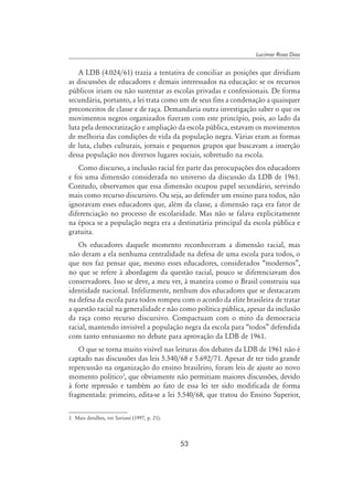 53
Lucimar Rosa Dias
A LDB (4.024/61) trazia a tentativa de conciliar as posições que dividiam
as discussões de educadores e demais interessados na educação: se os recursos
públicos iriam ou não sustentar as escolas privadas e confessionais. De forma
secundária, portanto, a lei trata como um de seus fins a condenação a quaisquer
preconceitos de classe e de raça. Demandaria outra investigação saber o que os
movimentos negros organizados fizeram com este princípio, pois, ao lado da
luta pela democratização e ampliação da escola pública, estavam os movimentos
de melhoria das condições de vida da população negra. Várias eram as formas
de luta, clubes culturais, jornais e pequenos grupos que buscavam a inserção
dessa população nos diversos lugares sociais, sobretudo na escola.
Como discurso, a inclusão racial fez parte das preocupações dos educadores
e foi uma dimensão considerada no universo da discussão da LDB de 1961.
Contudo, observamos que essa dimensão ocupou papel secundário, servindo
mais como recurso discursivo. Ou seja, ao defender um ensino para todos, não
ignoravam esses educadores que, além da classe, a dimensão raça era fator de
diferenciação no processo de escolaridade. Mas não se falava explicitamente
na época se a população negra era a destinatária principal da escola pública e
gratuita.
Os educadores daquele momento reconheceram a dimensão racial, mas
não deram a ela nenhuma centralidade na defesa de uma escola para todos, o
que nos faz pensar que, mesmo esses educadores, considerados “modernos”,
no que se refere à abordagem da questão racial, pouco se diferenciavam dos
conservadores. Isso se deve, a meu ver, à maneira como o Brasil construiu sua
identidade nacional. Infelizmente, nenhum dos educadores que se destacaram
na defesa da escola para todos rompeu com o acordo da elite brasileira de tratar
a questão racial na generalidade e não como política pública, apesar da inclusão
da raça como recurso discursivo. Compactuam com o mito da democracia
racial, mantendo invisível a população negra da escola para “todos” defendida
com tanto entusiasmo no debate para aprovação da LDB de 1961.
O que se torna muito visível nas leituras dos debates da LDB de 1961 não é
captado nas discussões das leis 5.540/68 e 5.692/71. Apesar de ter tido grande
repercussão na organização do ensino brasileiro, foram leis de ajuste ao novo
momento político
, que obviamente não permitiam maiores discussões, devido
à forte repressão e também ao fato de essa lei ter sido modificada de forma
fragmentada: primeiro, edita-se a lei 5.540/68, que tratou do Ensino Superior,
	 Mais detalhes, ver Saviani (1997, p. 21).
 