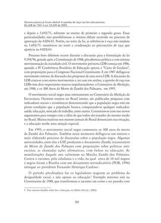 54
Quantos passos já foram dados? A questão de raça nas leis educacionais.
Da LDB de 1961 à Lei 10.639 de 2003
e depois a 5.692/71, referente ao ensino de primeiro e segundo graus. Essas
particularidades não possibilitaram o intenso debate ocorrido no processo de
aprovação da 4.024/61. Porém, no texto da lei, as referências à raça não mudam
na 5.692/71: mantém-se no texto a condenação ao preconceito de raça que
aparecia na 4.024/61.
Processo bem diferente ocorre durante a discussão para a formulação da lei
9.394/96, gestada após a Constituição de 1988, pós-abertura política e com intensa
movimentação da sociedade civil. O movimento pró-nova LDB começa em 1986,
quando a IV Conferência Brasileira de Educação aprova a “Carta de Goiânia”,
com proposições para o Congresso Nacional Constituinte. E em 1987 deflagra-se
movimento intenso de discussão das propostas de uma nova LDB. A discussão da
LDB cruza-se com outros movimentos e, no caso em análise, a questão de raça nas
LDBs tem dois importantes marcos impulsionadores: o Centenário da Abolição,
em 1988, e os 300 Anos da Morte de Zumbi dos Palmares, em 1995.
O movimento social negro atua intensamente no Centenário da Abolição da
Escravatura. Ocorrem eventos no Brasil inteiro, são publicadas pesquisas com
indicadores sociais e econômicos demonstrando que a população negra está em
piores condições que a população branca, comparando-se qualquer indicador:
saúde, educação, mercado de trabalho, entre outros. Constroem-se com isso novos
argumentos para romper com a idéia de que todos são tratados do mesmo modo
no Brasil. Muitas matérias nos maiores jornais do Brasil denunciam essa situação,
e a educação recebe uma atenção especial.
Em 1995, o movimento social negro comemora os 300 anos da morte
de Zumbi dos Palmares. Também nesse momento deflagra-se um intenso e
mais elaborado processo de discussões sobre a população negra. Algumas
universidades, entre elas a USP, produzem o documento Zumbi, tricentenário
da Morte de Zumbi dos Palmares com proposições sobre políticas anti-
racistas, as chamadas ações afirmativas, com ênfase na educação. As
manifestações daquele ano culminam na Marcha Zumbi dos Palmares:
Contra o racismo, pela cidadania e a vida, na qual cerca de 10 mil negros
e negras foram a Brasília com um documento reivindicatório (POR, 1996)
entregue ao presidente Fernando Henrique Cardoso.
O período pós-ditadura faz os legisladores reagirem ao problema da
desigualdade racial, e não apenas na educação.
Exemplo máximo está na
Constituinte de 1988, que transformou o racismo em crime a ser punido com
	 Para maiores detalhes sobre leis e educação, ver Hédio Silva Jr. ( 2002).
 