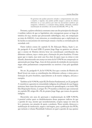 57
Lucimar Rosa Dias
Os governos não podem prescrever atitudes e comportamentos tais como
o respeito, o regozijo, mas podem proibir ataques a pessoas de culturas
diferentes ou as suas práticas por meio de mecanismos jurídicos que
assegurem a tolerância e a aceitação mútua. Podem, sobretudo, condenar
manifestações de xenofobia e de racismo (CuÉllar, 1997, p. 79).
Portanto, a palavra tolerância constante como um dos princípios da educação
é também indício de que os legisladores não conseguiram passar ao largo da
temática de raça, mesmo que procurando subterfúgios, mas, em comparação
ao texto da 4.024/61, é um retrocesso, se considerarmos que a explicitação na
lei facilita os mecanismos de intervenção estatais e facilita as reivindicações da
sociedade civil.
Outro indício consta do capítulo II, Da Educação Básica, Seção I, art.
26, parágrafo 4o
da atual LDB. O projeto Jorge Hage era genérico ao afirmar
que o ensino de História deveria levar em consideração contribuições das
diferentes culturas, raças e etnias para a formação do povo brasileiro. O texto
quase que se repete, mas neste caso fica claro de quais raças ou etnias se está
falando, demonstrando um avanço no texto da lei 9.394/96 em comparação ao
apresentado por Jorge Hage , fruto da forte pressão de entidades do movimento
negro sobre parlamentares comprometidos ou sensíveis à luta pela igualdade
racial.
No art. 26, parágrafo 4o
, da lei 9.395/96, lê-se que o ensino de História do
Brasil levará em conta as contribuições das diferentes culturas e etnias para a
formação do povo brasileiro, especialmente as de matriz indígena, africana e
européia.
Também na lei 9.394/96, seção III, Do Ensino Fundamental, art.32, parágrafo
3o
, mantém-se a garantia às comunidades indígenas da utilização de suas línguas
maternas, bem como dos processos próprios de aprendizagem, e no título VIII,
Das Disposições Gerais, os artigos 78 e 79 mantêm as diretrizes que constavam
no capítulo XV, artigos 88 a 90, do projeto Jorge Hage, que tratava da questão
indígena.
Decorridos sete anos de aprovação e implementação da LDB 9.394/96,
é possível avaliar quais os desdobramentos desses pequenos indícios de que
a questão de raça, mesmo que secundariamente, ocupou espaço no texto da
lei e, portanto, nas atenções de quem a produziu. Nesse sentido, destaca-se a
mobilização de intelectuais, negros e não-negros, para a publicação dos PCNs,
que incluem o volume Pluralidade Cultural, no qual a questão de raça aparece
 