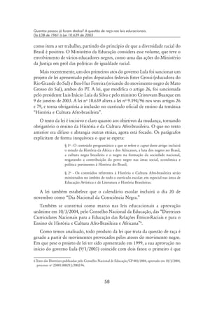 58
Quantos passos já foram dados? A questão de raça nas leis educacionais.
Da LDB de 1961 à Lei 10.639 de 2003
como item a ser trabalho, partindo do princípio de que a diversidade racial do
Brasil é positiva. O Ministério da Educação considera esse volume, que teve o
envolvimento de vários educadores negros, como uma das ações do Ministério
da Justiça em prol das políticas de igualdade racial.
Mais recentemente, um dos primeiros atos do governo Lula foi sancionar um
projeto de lei apresentado pelos deputados federais Ester Grossi (educadora do
Rio Grande do Sul) e Ben-Hur Ferreira (oriundo do movimento negro de Mato
Grosso do Sul), ambos do PT. A lei, que modifica o artigo 26, foi sancionada
pelo presidente Luis Inácio Lula da Silva e pelo ministro Cristovam Buarque em
9 de janeiro de 2003. A lei no
10.639 altera a lei no
9.394/96 nos seus artigos 26
e 79, e torna obrigatória a inclusão no currículo oficial de ensino da temática
“História e Cultura Afro-brasileira”.
O texto da lei é incisivo e claro quanto aos objetivos da mudança, tornando
obrigatório o ensino da História e da Cultura Afro-brasileira. O que no texto
anterior era difuso e abrangia outras etnias, agora está focado. Os parágrafos
explicitam de forma inequívoca o que se espera:
§ 1o
- O conteúdo programático a que se refere o caput deste artigo incluirá
o estudo da História da África e dos Africanos, a luta dos negros no Brasil,
a cultura negra brasileira e o negro na formação da sociedade nacional,
resgatando a contribuição do povo negro nas áreas social, econômica e
política pertinentes à História do Brasil;
§ 2o
- Os conteúdos referentes à História e Cultura Afro-brasileira serão
ministrados no âmbito de todo o currículo escolar, em especial nas áreas de
Educação Artística e de Literatura e História Brasileiras.
A lei também estabelece que o calendário escolar incluirá o dia 20 de
novembro como “Dia Nacional da Consciência Negra.”
Também se constitui como marco nas leis educacionais a aprovação
unânime em 10/3/2004, pelo Conselho Nacional da Educação, das “Diretrizes
Curriculares Nacionais para a Educação das Relações Étnico-Raciais e para o
Ensino de História e Cultura Afro-Brasileira e Africana”
.
Como temos analisado, todo produto da lei que trata da questão de raça é
gerado a partir de movimentos provocados pelos atores do movimento negro.
Em que pese o projeto de lei ter sido apresentado em 1999, a sua aprovação no
início do governo Lula (9/1/2003) coincide com dois fatos: o primeiro é que
 Texto das Diretrizes publicadas pelo Conselho Nacional de Educação/CP 003/2004, aprovado em 10/3/2004,
processo no
23001.000215/2002-96.
 