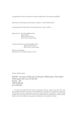 Copyright 2005. Secretaria de Educação Continuada, Alfabetização e Diversidade (Secad/MEC)
Departamento de Educação para Diversidade e Cidadania – Armênio Bello Schmidt
Coordenação-Geral de Diversidade e Inclusão Educacional – Eliane Cavalleiro
Equipe Técnica – Ana Flávia Magalhães Pinto
Denise Botelho
Edileuza Penha de Souza
Maria Lúcia de Santana Braga
Coordenação Editorial: Ana Flávia Magalhães Pinto
	 Edileuza Penha de Souza
	 Maria Lúcia de Santana Braga
Revisão: Lunde Braghini
Diagramação e Capa: Thiago Gonçalves da Silva
Tiragem: 8.000 exemplares
SECAD – Secretaria de Educação Continuada, Alfabetização e Diversidade
SGAS Quadra 607, Lote 50, Sala 205
Brasília – DF
CEP:70.200-670
(61) 2104-6183
Os autores são responsáveis pela escolha e apresentação dos fatos contidos neste livro, bem como
pelas opiniões nele expressas, que não são necessariamente as da Secad, nem comprometem a Secretaria.
As indicações de nomes e a apresentação do material ao longo deste livro não implicam a manifestação de
qualquer opinião por parte da Secad a respeito da condição jurídica de qualquer país, território, cidade,
região ou de suas autoridades, nem tampouco a delimitação de suas fronteiras ou limites.
 