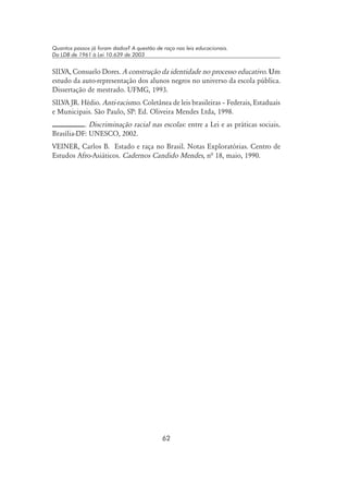 62
Quantos passos já foram dados? A questão de raça nas leis educacionais.
Da LDB de 1961 à Lei 10.639 de 2003
SILVA, Consuelo Dores. A construção da identidade no processo educativo. Um
estudo da auto-representação dos alunos negros no universo da escola pública.
Dissertação de mestrado. UFMG, 1993.
SILVA JR. Hédio. Anti-racismo. Coletânea de leis brasileiras – Federais, Estaduais
e Municipais. São Paulo, SP: Ed. Oliveira Mendes Ltda, 1998.
. Discriminação racial nas escolas: entre a Lei e as práticas sociais.
Brasília-DF: UNESCO, 2002.
VEINER, Carlos B. Estado e raça no Brasil. Notas Exploratórias. Centro de
Estudos Afro-Asiáticos. Cadernos Candido Mendes, nª 18, maio, 1990.
 