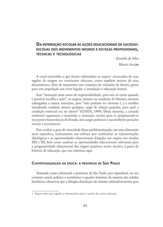 65
Da interdição escolar às ações educacionais de sucesso:
escolas dos movimentos negros e escolas profissionais,
técnicas e tecnológicas
Geraldo da Silva
Marcia Araújo
A cruel escravidão a que foram submetidos os negros
arrancados de suas
regiões de origem no continente africano, como também muitos de seus
descendentes, além de representar um conjunto de violações de direito, gerou
para esta população um triste legado: a interdição à educação formal.
Sem “instrução nem senso de responsabilidade, pois esta só existe quando
é possível escolha e ação”, os negros, mesmo na condição de libertos, estavam
subjugados a outras restrições, pois “não podiam ser eleitores (...) e era-lhes
interditado também exercer qualquer cargo de eleição popular, para qual a
condição essencial era ser eleitor” (Costa, 1989). Desta maneira, a camada
senhorial organizava e mantinha a instrução escolar para si, perpetuando-se
nos postos burocráticos do Estado, nos cargos políticos e nas melhores posições
sociais e econômicas.
Para avaliar o grau de veracidade desta problematização, em uma dimensão
mais específica, realizaremos um esforço por confrontar as representações
ideológicas e as oportunidades educacionais dirigidas aos negros nos séculos
XIX e XX, bem como analisar as oportunidades educacionais relevantes para
a progressividade educacional dos negros paulistas nestes séculos, à guisa da
história da educação, que nos interessa aqui.
Contextualização da época: a província de São Paulo
Tomando como referencial a província de São Paulo, por reproduzir, no seu
contexto social, político e econômico o quadro histórico da maioria das cidades
brasileiras, observa-se que a abrupta dissolução do sistema colonial-escravista para
	 Negros: termo que engloba os denominados pretos e pardos dos censos nacionais.
 