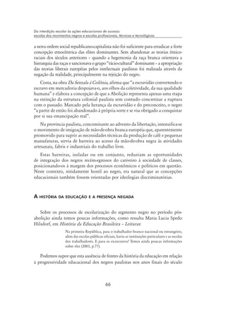 66
Da interdição escolar às ações educacionais de sucesso:
escolas dos movimentos negros e escolas profissionais, técnicas e tecnológicas
a nova ordem social republicano-capitalista não foi suficiente para erradicar a forte
concepção etnocêntrica das elites dominantes. Sem abandonar as teorias étnico-
raciais dos séculos anteriores – quando a hegemonia da raça branca orientava a
hierarquia das raças e sancionava o grupo “rácio-cultural” dominante – a apropriação
das teorias liberais européias pelos intelectuais paulistas foi realizada através da
negação da realidade, principalmente na rejeição do negro.
Costa, na obra Da Senzala à Colônia, afirma que “a escravidão convertendo o
escravo em mercadoria despojava-o, aos olhos da coletividade, da sua qualidade
humana” e elabora a concepção de que a Abolição representa apenas uma etapa
na extinção da estrutura colonial paulista sem contudo concretizar a ruptura
com o passado. Marcado pela herança da escravidão e do preconceito, o negro
“a partir de então foi abandonado à própria sorte e se viu obrigado a conquistar
por si sua emancipação real”.
Na província paulista, concomitante ao advento da libertação, intensifica-se
o movimento de imigração de mão-de-obra branca européia que, aparentemente
promovido para suprir as necessidades técnicas da produção de café e pequenas
manufaturas, servia de barreira ao acesso da mão-de-obra negra às atividades
artesanais, fabris e industriais do trabalho livre.
Estas barreiras, isoladas ou em conjunto, reduziam as oportunidades
de integração dos negros recém-egressos do cativeiro à sociedade de classes,
posicionando-os à margem dos processos econômicos e políticos em questão.
Neste contexto, nitidamente hostil ao negro, era natural que as concepções
educacionais também fossem orientadas por ideologias discriminatórias.
A história da educação e a presença negada
Sobre os processos de escolarização do segmento negro no período pós-
abolição ainda temos poucas informações, como ressalta Maria Lucia Spedo
Hilsdorf, em História da Educação Brasileira – Leituras:
Na primeira República, para o trabalhador branco nacional ou estrangeiro,
além das escolas públicas oficiais, havia as instituições particulares e as escolas
dos trabalhadores. E para os ex-escravos? Temos ainda poucas informações
sobre eles (2003, p.77).
Podemos supor que esta ausência de fontes da história da educação em relação
à progressividade educacional dos negros paulistas nos anos finais do século
 