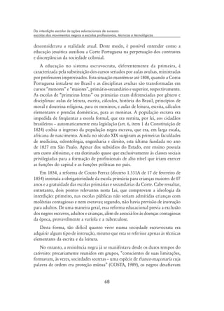 68
Da interdição escolar às ações educacionais de sucesso:
escolas dos movimentos negros e escolas profissionais, técnicas e tecnológicas
desconsiderava a realidade atual. Deste modo, é possível entender como a
educação jesuítica auxiliou a Corte Portuguesa na perpetuação dos contrastes
e discrepâncias da sociedade colonial.
A educação no sistema escravocrata, diferentemente da primeira, é
caracterizada pela substituição dos cursos seriados por aulas avulsas, ministradas
por professores improvisados. Esta situação mantém-se até 1808, quando a Coroa
Portuguesa instala-se no Brasil e as disciplinas avulsas são transformadas em
cursos “menores” e “maiores”, primário-secundário e superior, respectivamente.
As escolas de “primeiras letras” ou primárias eram diferenciadas por gênero e
disciplinas: aulas de leitura, escrita, cálculos, história do Brasil, princípios de
moral e doutrina religiosa, para os meninos, e aulas de leitura, escrita, cálculos
elementares e prendas domésticas, para as meninas. A população escrava era
impedida de freqüentar a escola formal, que era restrita, por lei, aos cidadãos
brasileiros – automaticamente esta legislação (art. 6, item 1 da Constituição de
1824) coibia o ingresso da população negra escrava, que era, em larga escala,
africana de nascimento. Ainda no século XIX surgiram as primeiras faculdades
de medicina, odontologia, engenharia e direito, esta última fundada no ano
de 1827 em São Paulo. Apesar dos subsídios do Estado, este ensino possuía
um custo altíssimo, e era destinado quase que exclusivamente às classes sociais
privilegiadas para a formação de profissionais de alto nível que iriam exercer
as funções do capital e as funções políticas no país.
Em 1854, a reforma de Couto Ferraz (decreto 1.331A de 17 de fevereiro de
1854) instituía a obrigatoriedade da escola primária para crianças maiores de 07
anos e a gratuidade das escolas primárias e secundárias da Corte. Cabe ressaltar,
entretanto, dois pontos relevantes nesta Lei, que comprovam a ideologia da
interdição: primeiro, nas escolas públicas não seriam admitidas crianças com
moléstias contagiosas e nem escravas; segundo, não havia previsão de instrução
para adultos. De uma maneira geral, essa reforma educacional previa a exclusão
dos negros escravos, adultos e crianças, além de associá-los às doenças contagiosas
da época, provavelmente a varíola e a tuberculose.
Desta forma, tão difícil quanto viver numa sociedade escravocrata era
adquirir algum tipo de instrução, mesmo que esta se referisse apenas às técnicas
elementares da escrita e da leitura.
No entanto, a resistência negra já se manifestava desde os duros tempos do
cativeiro: precariamente reunidos em grupos, “conscientes de suas limitações,
formavam, às vezes, sociedades secretas – uma espécie de franco-maçonaria cuja
palavra de ordem era proteção mútua” (Costa, 1989), os negros desafiavam
 
