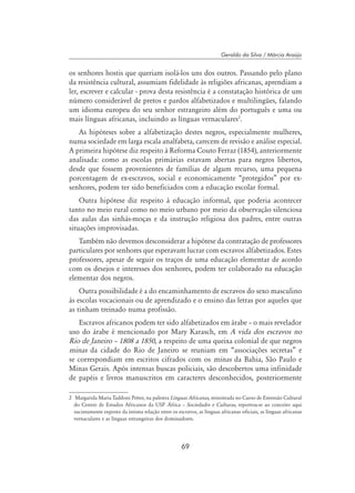 69
Geraldo da Silva / Márcia Araújo
os senhores hostis que queriam isolá-los uns dos outros. Passando pelo plano
da resistência cultural, assumiam fidelidade às religiões africanas, aprendiam a
ler, escrever e calcular - prova desta resistência é a constatação histórica de um
número considerável de pretos e pardos alfabetizados e multilingües, falando
um idioma europeu do seu senhor estrangeiro além do português e uma ou
mais línguas africanas, incluindo as línguas vernaculares
.
As hipóteses sobre a alfabetização destes negros, especialmente mulheres,
numa sociedade em larga escala analfabeta, carecem de revisão e análise especial.
A primeira hipótese diz respeito à Reforma Couto Ferraz (1854), anteriormente
analisada: como as escolas primárias estavam abertas para negros libertos,
desde que fossem provenientes de famílias de algum recurso, uma pequena
porcentagem de ex-escravos, social e economicamente “protegidos” por ex-
senhores, podem ter sido beneficiados com a educação escolar formal.
Outra hipótese diz respeito à educação informal, que poderia acontecer
tanto no meio rural como no meio urbano por meio da observação silenciosa
das aulas das sinhás-moças e da instrução religiosa dos padres, entre outras
situações improvisadas.
Também não devemos desconsiderar a hipótese da contratação de professores
particulares por senhores que esperavam lucrar com escravos alfabetizados. Estes
professores, apesar de seguir os traços de uma educação elementar de acordo
com os desejos e interesses dos senhores, podem ter colaborado na educação
elementar dos negros.
Outra possibilidade é a do encaminhamento de escravos do sexo masculino
às escolas vocacionais ou de aprendizado e o ensino das letras por aqueles que
as tinham treinado numa profissão.
Escravos africanos podem ter sido alfabetizados em árabe – o mais revelador
uso do árabe é mencionado por Mary Karasch, em A vida dos escravos no
Rio de Janeiro – 1808 a 1850, a respeito de uma queixa colonial de que negros
minas da cidade do Rio de Janeiro se reuniam em “associações secretas” e
se correspondiam em escritos cifrados com os minas da Bahia, São Paulo e
Minas Gerais. Após intensas buscas policiais, são descobertos uma infinidade
de papéis e livros manuscritos em caracteres desconhecidos, posteriormente
	 Margarida Maria Taddoni Petter, na palestra Línguas Africanas, ministrada no Curso de Extensão Cultural
do Centro de Estudos Africanos da USP África – Sociedades e Culturas, reportou-se ao conceito aqui
sucintamente exposto da íntima relação entre os escravos, as línguas africanas oficiais, as línguas africanas
vernaculares e as línguas estrangeiras dos dominadores.
 