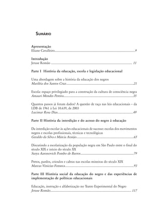 Sumário
Apresentação
Eliane Cavalleiro..........................................................................................................9
Introdução
Jeruse Romão ........................................................................................................... 11
Parte I História da educação, escola e legislação educacional
Uma abordagem sobre a história da educação dos negros
Mariléia dos Santos Cruz.
.........................................................................................21
Escola: espaço privilegiado para a construção da cultura de consciência negra
Amauri Mendes Pereira............................................................................................35
Quantos passos já foram dados? A questão de raça nas leis educacionais – da
LDB de 1961 à Lei 10.639, de 2003
Lucimar Rosa Dias....................................................................................................49
Parte II História da interdição e do acesso do negro à educação
Da interdição escolar às ações educacionais de sucesso: escolas dos movimentos
negros e escolas profissionais, técnicas e tecnológicas
Geraldo da Silva e Márcia Araújo............................................................................65
Discutindo a escolarização da população negra em São Paulo entre o final do
século XIX e início do século XX
Surya Aaronovich Pombo de Barros.
......................................................................79
Pretos, pardos, crioulos e cabras nas escolas mineiras do século XIX
Marcus Vinicius Fonseca...........................................................................................93
Parte III História social da educação do negro e das experiências de
implementação de políticas educacionais
Educação, instrução e alfabetização no Teatro Experimental do Negro
Jeruse Romão.
........................................................................................................... 117
 