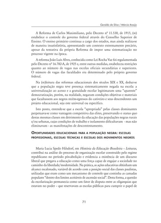 71
Geraldo da Silva / Márcia Araújo
A Reforma de Carlos Maximiliano, pelo Decreto nª 11.530, de 1915, (re)
estabelece o controle do governo federal através do Conselho Superior de
Ensino. O ensino primário continua a cargo dos estados, mas ainda realiza-se
de maneira insatisfatória, apresentando um contexto extremamente precário,
apesar da tentativa da própria Reforma de impor uma sistematização no
processo vigente na época.
A reforma João Luís Alves, conhecida como Lei Rocha Vaz foi regulamentada
pelo Decreto nª 16.782-A, de 1925 e, entre outras medidas, estabeleceu restrições
quanto ao número de vagas nas escolas oficiais secundárias e superiores.
O número de vagas das faculdades era determinado pelo próprio governo
federal.
Na (re)leitura das reformas educacionais dos séculos XIX e XX, deduz-se
que a população negra teve presença sistematicamente negada na escola: a
universalização ao acesso e a gratuidade escolar legitimaram uma “aparente”
democratização, porém, na realidade, negaram condições objetivas e materiais
que facultassem aos negros recém-egressos do cativeiro e seus descendentes um
projeto educacional, seja este universal ou específico.
Isto posto, entende-se que a escola “apropriada” pelas classes dominantes
perpetuava-se como vantagem competitiva das elites, preservando o status quo
destas mesmas classes em detrimento da educação das populações negras rurais
e/ou urbanas, cujas condições de trabalho e isolamento dificultavam - mas não
eliminavam - as manifestações de descontentamento.
Oportunidades educacionais para a população negra: escolas
profissionais, escolas técnicas e escolas dos movimentos negros
Maria Lucia Spedo Hilsdorf, em História da Educação Brasileira – Leituras,
contribui na análise do processo de organização escolar construído pelo regime
republicano no período pós-abolição e evidencia a existência de um discurso
liberal que pregava a educação como uma força capaz de engajar a sociedade no
caminho da liberdade/modernidade. Na prática, as ações educativas obtinham um
alcance escalonado, variável de acordo com a posição social das classes paulistas,
utilizadas que eram como um mecanismo de controle que continha as camadas
populares “dentro dos limites aceitáveis de ascensão social”. Desta forma, a questão
da escolarização permanecia como um fator de disputa entre as oligarquias que
estavam no poder – que reservavam as escolas públicas para cumprir o papel de
 