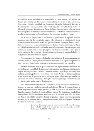 73
Geraldo da Silva / Márcia Araújo
secundário, aproximando-se das necessidades do mercado de cada região: na
Escola profissional de Amparo, os cursos oferecidos eram os de Marcenaria,
Mecânica e Selaria; na cidade de Campinas, Desenho Industrial, Ferraria e
Caldeira; em Franca, Maestria em Fundição; em Sorocaba, Puericultura e
Obstetrícia (cursos femininos), e Curso de Ferrovias, destinado à formação de
técnicos para a manutenção das locomotivas da Estrada de Ferro Sorocabana;
em Jacareí, ensino agrícola; em Santos, Carpintaria e Mecânica Naval.
Essas escolas propiciaram a escolarização profissional e superior de uma
pequena parcela da população negra, não obstante a existência de uma
conspiração de circunstâncias sociais que mantinham os negros fora da escola.
Pretos e pardos que obtiveram sucesso nesta direção formaram uma nova classe
social independente e intelectualizada. A mobilização desta classe configurou-se
como um mecanismo de auto-proteção e resistência, servindo de base para a
(re)organização das primeiras reivindicações sociais negras no pós-abolição e o
surgimento dos movimentos negros.
Novas concepções foram verbalizadas e debatidas em diversas ocasiões e em
diversos meios, e a evolução desencadeou a implantação de algumas experiências
que visavam a transformar ex-escravos e seus descendentes em cidadãos.
Esses movimentos negros, que obtiveram forte repercussão na década de 20,
reivindicavam a igualdade de direitos e uma educação ampla que propiciasse aos
negros recém-egressos do cativeiro e seus descendentes a participação nos eventos
culturais, sociais, políticos e econômicos em curso. Assim, as manifestações de
conscientização, de protesto, união e integração social estavam permeadas de
discursos em prol da valorização do negro – respeito, prestígio e honorabilidade
– e da ascensão social através da educação.
Essa proposta também incluía a tomada de ações educacionais específicas,
como é o caso da escola implantada pela Frente Negra Brasileira. Maior e
mais amplo movimento negro paulista, a FNB expandiu-se em outros estados
brasileiros, entre eles, Rio de Janeiro, Minas Gerais, Rio Grande do Sul, Bahia e
Pernambuco. Fundada em 16 de setembro de 1931, sua sede central localizava-se
na Rua da Liberdade, no centro da capital paulista e nesta sede foi organizada
uma escola, como descrevem os depoimentos dos militantes negros Aristides
Barbosa e Francisco Lucrécio:
(...) se você chegasse na sede existia um corredor comprido com salas de aula
lado a lado. Na entrada havia um salão que era o da diretoria (...) (Aristides
Barbosa, em Barbosa, 1998, p.25)
 